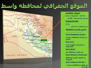 Location:  الموقع South of Baghdad – 180 KMs   تقع جنوب العاصمة بغداد –  180  كم Provincial HQ: Al-Kut مركز المحافظة  /  مدينة الكوت Borders:  الحدود الادارية  North (Baghdad & Diyala ) من الشمال  ( محافظتي بغداد و ديالى ) East (Iran) من الشرق  ( جمهورية إيران الا سلامية ) West (Babil) من الغرب  ( محافظة بابل ) South-Western (Diwaniyah) من الجنوب الغربي  ( محافظة الديوانية ) South (Missan & Dhi Qar ) من الجنوب  ( محافظتي ميسان وذي قار ) Wasit Province   