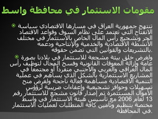 تنتهج جمهورية العراق في مسارها الاقتصادي سياسة الانفتاح التي تعتمد على نظام السوق وقواعد الاقتصاد الحر وتشجيع رأس المال الخاص بالاستثمار في مختلف الأنشطة الاقتصادية والخدمية والإنتاجية ودعمه بالتشريعات والقوانين التي تضمن حقوقه  . ولغرض خلق بيئة مشجعة للاستثمار في بلادنا بصورة عامة وإزالة المعوقات القانونية وفسح المجال لتوظيف رأس المال العراقي والعربي والأجنبي منفرداً أو مجتمعاُ في المشاريع الاستثمارية بالشكل الذي يساهم في عملية التنمية الاقتصادية مساهمة فعالة ناجحة ولغرض منح تسهيلات وحوافز تشجيعية وإعفاءات ضريبية لرؤؤس الأموال المستثمرة تم إصدار قانون مشجع للاستثمار رقم  13  لعام  2006  مع تأسيس هيئة الاستثمار في واسط مختصة بتنظيم وتأمين كافة المتطلبات لعمليات الاستثمار في المحافظة . 