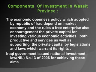   Components  Of Investment In Wassit Province : The economic openness policy which adopted by republic of Iraq depend on market economy and the rules a free enterprise also encouragement the private capital for investing various economic activities  both productive and services as well as supporting  the private capital by legislations and laws which warrant its rights . Iraqi government issued national investment law(NIL) No.13 of 2006 for achieving these aims . 