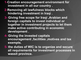 1- Creation encouragement environment for investment in all our country .  2- Removing all lawfulness blocks which hindering investment in Iraqi . 3-  Giving free scope for Iraqi ,Arabian and foreign capitals to invest individual or together in investment projects to let them make active contributing in economic development . 4-  Giving the invested capitals encouragement ,facilities ,motives and tax exempts. 5-  the duties of WIC is to organize and secure all requirements for investment processes in wassit province.    
