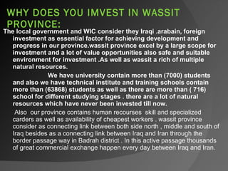 WHY DOES YOU IMVEST IN WASSIT PROVINCE:  The local government and WIC consider they Iraqi .arabain, foreign investment as essential factor for achieving development and progress in our province.wassit province excel by a large scope for investment and a lot of value opportunities also safe and suitable environment for investment .As well as wassit a rich of multiple natural resources.  We have university contain more than (7000) students and also we have technical institute and training schools contain more than (63868) students as well as there are more than ( 716) school for different studying stages . there are a lot of natural resources which have never been invested till now.   Also  our province contains human recourses  skill and specialized carders as well as availability of cheapest workers . wassit province consider as connecting link between both side north , middle and south of Iraq besides as a connecting link between Iraq and Iran through the border passage way in Badrah district . In this active passage thousands of great commercial exchange happen every day between Iraq and Iran.  