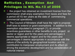 Reflicties , Exemption  And Privileges In NIL No.13 of 2006 1.  the project has obtained an investment license from the commission shall enjoy exemption from taxes and fees for a period of(10) ten years as the date of  commencing commercial operations. 2.  The Council of Ministers shall have the right to propose draft laws to extend or grant exemptions  in addition to the exemption stipulated in paragraph (1), or provide incentives guarantees or other benefits to any project  or sector or region and for the years and percentages it deems appropriate or region and for the years and percentages it deems appropriate in accordance with the nature of the activity its geographical location and its contribution to manpower employment and its effect on driving the economic development and for consideration of national interest . 