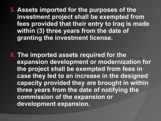 5.  Assets imported for the purposes of the investment project shall be exempted from fees provided that their entry to Iraq is made within (3) three years from the date of granting the investment license.   6.  The imported assets required for the expansion development or modernization for the project shall be exempted from fees in case they led to an increase in the designed capacity provided they are brought in within three years from the date of notifying the commission of the expansion or development expansion. 