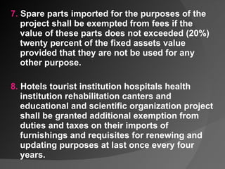 7.  Spare parts imported for the purposes of the project shall be exempted from fees if the value of these parts does not exceeded (20%) twenty percent of the fixed assets value provided that they are not be used for any other purpose.   8.  Hotels tourist institution hospitals health institution rehabilitation canters and educational and scientific organization project shall be granted additional exemption from duties and taxes on their imports of furnishings and requisites for renewing and updating purposes at last once every four years.  