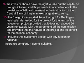 9-  the investor should have the right to take out the capital be brought into Iraq and its proceeds in accordance with the provisions of NIL and pursuant to the instruction of the Central Bank of Iraq in an exchangeable currency. 10-  the foreign investor shall have the right for Renting or leasing lands needed for the project for the term of the investment project provided that it does not exceed 50 years renewable with the agreement off the commission and provided that the nature of the project and its benefit for the national economy. 11-  Insuring the investment project with any foreign or national  insurance company it deems suitable. 