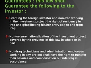 Guarantees : this law shall  Guarantee the following to the investor : 1-  Granting the foreign investor and non-Iraq working in the investment project the right of residency in iraq and g\facilitating his/her entry exit to and from iraq.   2-  Non-seizure nationalization of the investment project covered by the province of this law in whole or in part.   3-  Non-Iraq technicians and administration employees working in any project shall have the right to transfer their salaries and compensation outside Iraq in accordance. 