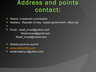 Address and points contact: Wassit  investment commission  Address : Republic of Iraq –wassit government –Alkut city    Email : wasit_invest@yahoo.com [email_address] [email_address]   Wassit province council: www.wasitonline.com email:wasit.p.c@yahoo.com 
