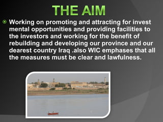Working on promoting and attracting for invest mental opportunities and providing facilities to the investors and working for the benefit of rebuilding and developing our province and our dearest country Iraq .also WIC emphases that all the measures must be clear and lawfulness. 