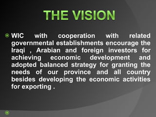 WIC with cooperation with related governmental establishments encourage the Iraqi , Arabian and foreign investors for achieving economic development and adopted balanced strategy for granting the needs of our province and all country besides developing the economic activities for exporting .        