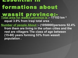 Essential in formations about wassit province:- Total area for wassit province is  :- 17153 km ² equal 3.9% from Iraqi total area  . Number of people About  :- (1050000)persons 52.4% from them are living in the urban cities and the rest are villagers The class of age between (15-60) years forming 53% from wassit population . 