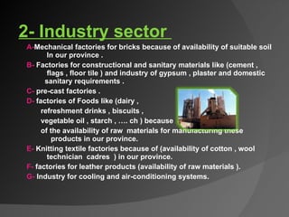   2- Industry sector  A- Mechanical factories for bricks because of availability of suitable soil  In our province . B-  Factories for constructional and sanitary materials like (cement ,  flags , floor tile ) and industry of gypsum , plaster and domestic  sanitary requirements . C-  pre-cast factories . D-  factories of Foods like (dairy ,  refreshment drinks , biscuits ,  vegetable oil , starch , …. ch ) because  of the availability of raw  materials for manufacturing these  products in our province.  E-  Knitting textile factories because of (availability of cotton , wool  technician  cadres  ) in our province.  F-  factories for leather products (availability of raw materials ).  G-  Industry for cooling and air-conditioning systems.     