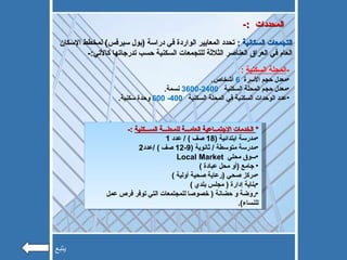 التجمعات السكانية  :  تحدد المعايير الواردة في دراسة  ( بول سيرفس )  لمخطط الإسكان العام في العراق العناصر الثلاثة للتجمعات السكنية حسب تدرجاتها كالأتي :- -:  المحددات - المحلة السكنية   : معدل حجم الأسرة  6  أشخاص . معدل حجم المحلة السكنية  2400-3600   نسمة .  عدد الوحدات السكنية في المحلة السكنية  400- 600   وحدة سكنية . *   الخدمات الاجتمــاعية العامـــة للمحلـــة الســـكنية   :- مدرسة ابتدائية  (18  صف  ) /  عدد  1 مدرسة متوسطة  /  ثانوية  (9-12  صف  ) / عدد 2 سوق محلي  Local Market جامع  ( أو محل عبادة  ) مركز صحي  ( رعاية صحية أولية  ) بناية إدارة  (  مجلس بلدي  ) روضة و حضانة  (  خصوصا للمجتمعات التي توفر فرص عمل للنساء ).  يتبع 