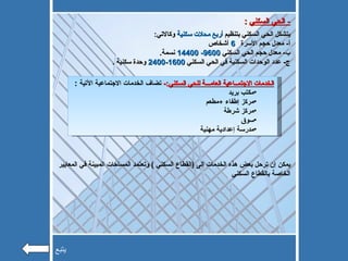 -  الحي السكني   : يتشكل الحي السكني بتنظيم  أربع محلات سكنية  وكالاتي : أ -  معدل حجم الأسرة  6   أشخاص ب -  معدل حجم الحي السكني  9600- 14400   نسمة . ج -  عدد الوحدات السكنية في الحي السكني  1600-2400   وحدة سكنية  . الخدمات الاجتمــاعية العامـــة للحي السكني :-  تضاف الخدمات الاجتماعية الآتية  : مكتب بريد  مركز إطفاء  + مطعم مركز شرطة  سوق  مدرسة إعدادية مهنية يمكن إن ترحل بعض هذه الخدمات إلى  ( القطاع السكني  )  وتعتمد المساحات المبينة في المعايير الخاصة بالقطاع السكني  يتبع 