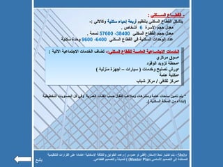 -  القطــــاع الســــكني   : يتشكل القطاع السكني بتنظيم  أربعة إحياء سكنية  وكالاتي  :- معدل حجم الأسرة  6   أشخاص  . معدل حجم القطاع السكني  38400- 57600   نسمة  . عدد الوحدات السكنية في القطاع السكني  6400- 9600   وحدة سكنية الخدمات الاجتمــاعية العامـــة للقطاع السكني :-  تضاف الخدمات الاجتماعية الآتية  : سوق مركزي  محطة تزويد الوقود  ورش تصليح وخدمات  (  سيارات – أجهزة منزلية  )  مكتبة عامة  مركز ثقافي  /  مركز شباب *  يتم تامين ساحات عامة ومتنزهات وملاعب أطفال حسب الفئات العمرية  وفي كل المستويات التخطيطية  ( ابتداء من المحلة السكنية  ). ملاحظة :-  يتم اختيار نمط الإسكان  ( أفقي أو عمودي  )  وعدد الطوابق والكثافة الإسكانية اعتمادا على القرارات التنظيمية المستندة إلى التصميم الأساسي  Master Plan)  )  للمدينة والتصميم القطاعي . يتبع 