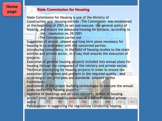 State Commission for Housing    State Commission for Housing is one of the Ministry of Construction and  Housing entities .The Commission  was established at the beginning of 2001,to set and execute  the general policy of housing ,and ensure the adequate housing for citizens, according to the  resolution no.39/2001.   The Commission carries out:  Suggestion of annual, phased and long term plans necessary for housing in co-ordination with the concerned parties. Introducing consultancy, in the field of housing studies to the state entities and private sector, in a way that ensures the execution of projects. Execution of general housing projects included into annual plans for housing through the companies of the ministry and private sector. Technical monitoring for housing projects in order to ensure the execution of programs and projects in the required quality , and according to the principles and standards  adapted by the Commission. Assessment of the proper building technologies to execute the annual plans concerning housing projects. Approval of dwellings and services networks designs of housing project sites, submitted by investors of state entities and private sector. Participation in suggesting the regulations concerning housing. Home page 