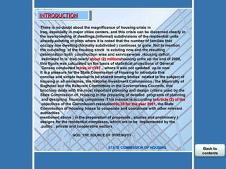 There is no doubt about the magnificence of housing crisis in Iraq, especially in major cities centers, and this crisis can be discerned clearly in the overcrowding of dwellings,(informal) subdivisions of the residential units already-existing or plots where it is noted that the number of families that occupy one dwelling (formally subdivided ) continues to grow. Not to mention the out-dating  of the housing stock  is existing now and the resulting deterioration both  construction wise and services-wise .Housing deficit estimated in is  Iraq nearly  about (2) millions  housing units up the end of 2008, this figure was calculated on the basis of statistical projections of General Census conducted in  Iraq in 1997 , where it was not updated  up to now.  It is a pleasure for the State Commission of Housing to introduce this concise and simple manual to be shared among bodies  related to the subject of housing in all ministries, the National Investment Commission , the Mayoralty of Baghdad and the Relevant Committees in the Governorates Councils, this brochure deals with the most important planning and design criteria used by the State Commission of  Housing in the preparing of detailed  programs of planning and designing  housing complexes .This manual is according to  Article (2) of the  objectives of the Commission resolution  No.39 for the year 2001 , the State Commission of Housing hopes to cooperate and coordinate with other relevant authorities ( mentioned above ) in the preparation of proposals , studies and preliminary designs for the residential complexes, which are to be  implemented by the public , private and cooperative sectors.   GOD, THE SOURCE OF STRENGTH         STATE COMMISSION OF HOUSING  INTRODUCTION Back to contents 