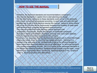 T herefore, the technical standards and recommendations contained in this manual represents in caption line to start planning and design. On the other hand, reference to these standards could not be in the abstractly  and crucial , but should be analyzed according  to each case and used the best possible way to get to final solutions issuing this manual , based on those criteria will not be for this time will be continuously reviewed and updated ,to keep pace with technical they  progress and general social economic   This manual contains the main planning criteria required in the preparation of proposals, studies and designs of residential complexes  arranged in tables and detailed  illustrative drawings they have been selected from the original documents prepared by the company Polservice, it is necessary that the planners and designers are to noted that these criteria are merely a tool or one of the key design solutions – therefore it is required to be well-used by the  professionals to get to the efficient designs as these criteria and recommendations are not an alternative  for technical solutions nor a guiding engineering concise , but it is of some of the necessary elements to find design and planning solutions. Designer should choose only the basic , most relevant and  appropriate items, concerning  technical aspects of the  project in order to  develop solutions and alternatives.         HOW TO USE THE MANUAL      *  With this manual there is a CD with the original document prepared by Polservice company  (in English) and  its contains  information and detailed programs for planning and design of  buildings, open spaces and services.  * the original document of Polservice is :  Housing Technical Standards And Codes of Practice\Report two\ Revised Edition 1983  Back to contents 