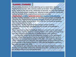 The prevailing directions of urban planning up to a recent time  adopted neighborhood concept  with a service center as its heart. Then other trends arose, based on the strip of the  distribution of services, in a way that interferes with the grouping system dwelling and  allowing to keep economic, social and cultural activities of the neighborhood continuous and vital. Neighborhood  is called  residential precinct  and based on three elements  number of family members ,  number of  population and number of dwellings . By grouping four (neighborhood)  a housing district  is formed and grouping four districts what's called Housing sector. As to the city, it's formed by grouping four housing sectors or more. Demographic  studies depends on the average number of family members and accordingly  population and the number of households is calculated  (Which means the number of dwellings, there is no doubt that the estimation of the housing  need to based on  housing deficit in the existing housing stock and new housing units) depends on detailed and accurate statistics.    And Studies carried out by the Polservice  company in the seventies to prepare central Housing plan in Iraq for the period 1980-2000 are the most important and  comprehensive studies in this field . it is noted that adopted certain elements and a to indicators and determinants of values different from those reached in the General Census in 1997 and the statistical projections that were calculated until 2008. The standards  and indicators in the study and used by State Commission of Housing are adjustable towards the increase up to 20% , in order to cope with the developments and current requirements.       PLANNING  STANDARDS 