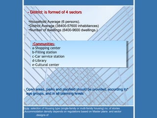 -Communities: a-Shopping center b-Filling station c-Car service station d-Library e-Cultural center - District: is formed of 4 sectors Household Average (6 persons). District Average (38400-57600  inhabitances ) Number of dwellings (6400-9600 dwellings.) *Open areas, parks and playfield should be provided, according to age groups, and in all planning levels Note : selection of Housing type (single-family or multi-family housing) no. of stories ,Accommodation density depends on regulations based on Master plans  and sector designs of.   