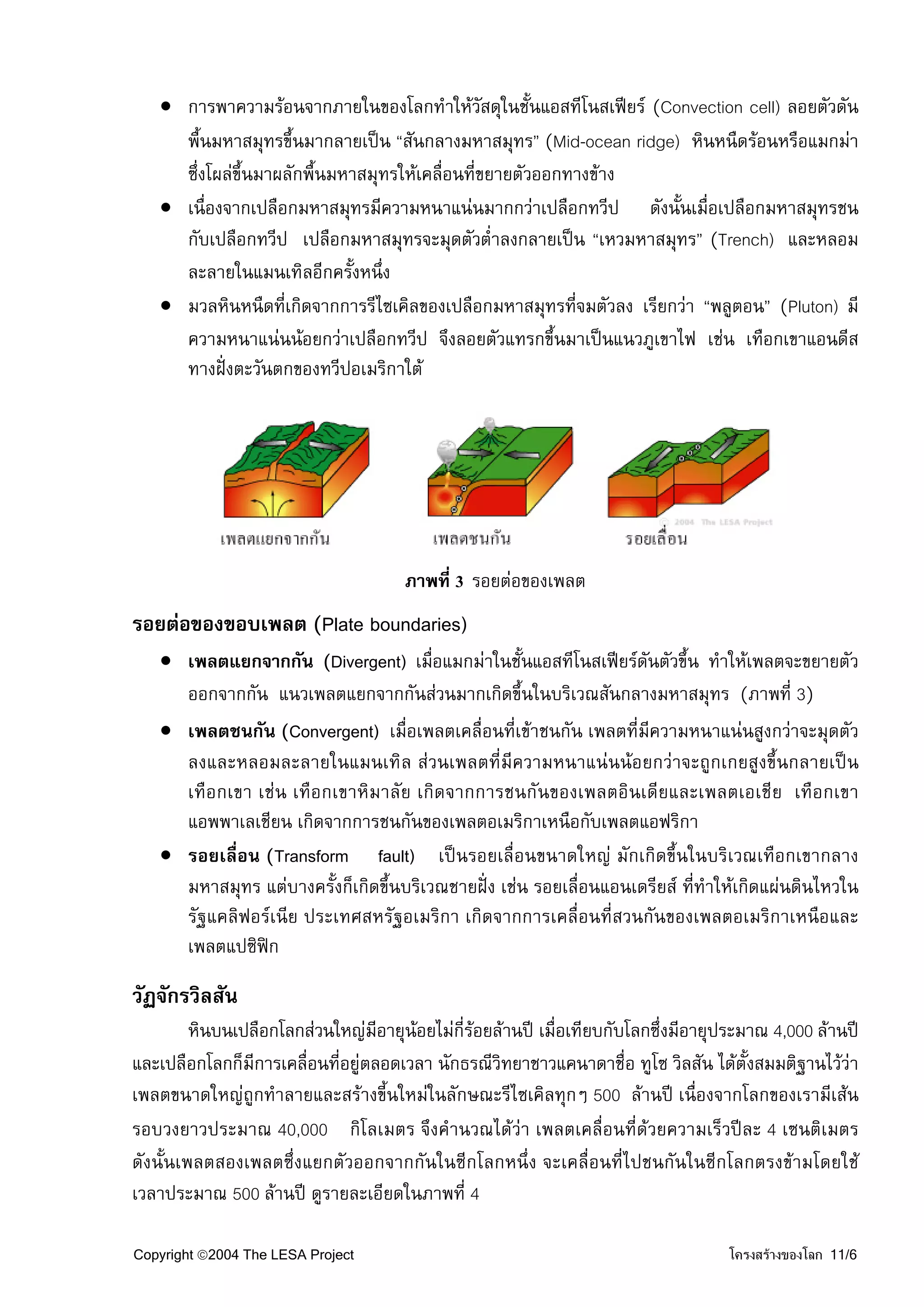 • การพาความรอนจากภายในของโลกทําใหวัสดุในชั้นแอสทีโนสเฟยร (Convection cell) ลอยตัวดัน
     พื้นมหาสมุทรขึ้นมากลายเปน “สันกลางมหาสมุทร” (Mid-ocean ridge) หินหนืดรอนหรือแมกมา
     ซึ่งโผลขึ้นมาผลักพื้นมหาสมุทรใหเคลื่อนที่ขยายตัวออกทางขาง
   • เนื่องจากเปลือกมหาสมุทรมีความหนาแนนมากกวาเปลือกทวีป ดังนั้นเมื่อเปลือกมหาสมุทรชน
     กับเปลือกทวีป เปลือกมหาสมุทรจะมุดตัวต่ําลงกลายเปน “เหวมหาสมุทร” (Trench) และหลอม
     ละลายในแมนเทิลอีกครังหนึ่ง
                             ้
   • มวลหินหนืดที่เกิดจากการรีไซเคิลของเปลือกมหาสมุทรทีจมตัวลง เรียกวา “พลูตอน” (Pluton) มี
                                                           ่
     ความหนาแนนนอยกวาเปลือกทวีป จึงลอยตัวแทรกขึ้นมาเปนแนวภูเขาไฟ เชน เทือกเขาแอนดีส
     ทางฝงตะวันตกของทวีปอเมริกาใต




                                      ภาพที่ 3 รอยตอของเพลต
รอยตอของขอบเพลต (Plate boundaries)
   • เพลตแยกจากกัน (Divergent) เมื่อแมกมาในชั้นแอสทีโนสเฟยรดันตัวขึ้น ทําใหเพลตจะขยายตัว
     ออกจากกัน แนวเพลตแยกจากกันสวนมากเกิดขึ้นในบริเวณสันกลางมหาสมุทร (ภาพที่ 3)
   • เพลตชนกัน (Convergent) เมื่อเพลตเคลื่อนที่เขาชนกัน เพลตที่มีความหนาแนนสูงกวาจะมุดตัว
     ลงและหลอมละลายในแมนเทิล สวนเพลตที่มีความหนาแนนนอยกวาจะถูกเกยสูงขึ้นกลายเปน
     เทือกเขา เชน เทือกเขาหิมาลัย เกิดจากการชนกันของเพลตอินเดียและเพลตเอเชีย เทือกเขา
     แอพพาเลเชียน เกิดจากการชนกันของเพลตอเมริกาเหนือกับเพลตแอฟริกา
   • รอยเลื่อน (Transform fault) เปนรอยเลื่อนขนาดใหญ มักเกิดขึ้นในบริเวณเทือกเขากลาง
     มหาสมุทร แตบางครั้งก็เกิดขึ้นบริเวณชายฝง เชน รอยเลื่อนแอนเดรียส ที่ทําใหเกิดแผนดินไหวใน
     รัฐแคลิฟอรเนีย ประเทศสหรัฐอเมริกา เกิดจากการเคลื่อนที่สวนกันของเพลตอเมริกาเหนือและ
     เพลตแปซิฟก

วัฏจักรวิลสัน
         หินบนเปลือกโลกสวนใหญมีอายุนอยไมกี่รอยลานป เมื่อเทียบกับโลกซึ่งมีอายุประมาณ 4,000 ลานป
และเปลือกโลกก็มีการเคลื่อนที่อยูตลอดเวลา นักธรณีวิทยาชาวแคนาดาชื่อ ทูโซ วิลสัน ไดตั้งสมมติฐานไววา
เพลตขนาดใหญถูกทําลายและสรางขี้นใหมในลักษณะรีไซเคิลทุกๆ 500 ลานป เนื่องจากโลกของเรามีเสน
รอบวงยาวประมาณ 40,000 กิโลเมตร จึงคํานวณไดวา เพลตเคลื่อนที่ดวยความเร็วปละ 4 เซนติเมตร
ดังนั้นเพลตสองเพลตซึ่งแยกตัวออกจากกันในซีกโลกหนึ่ง จะเคลื่อนที่ไปชนกันในซีกโลกตรงขามโดยใช
เวลาประมาณ 500 ลานป ดูรายละเอียดในภาพที่ 4

Copyright ©2004 The LESA Project                                                    โครงสรางของโลก 11/6
 