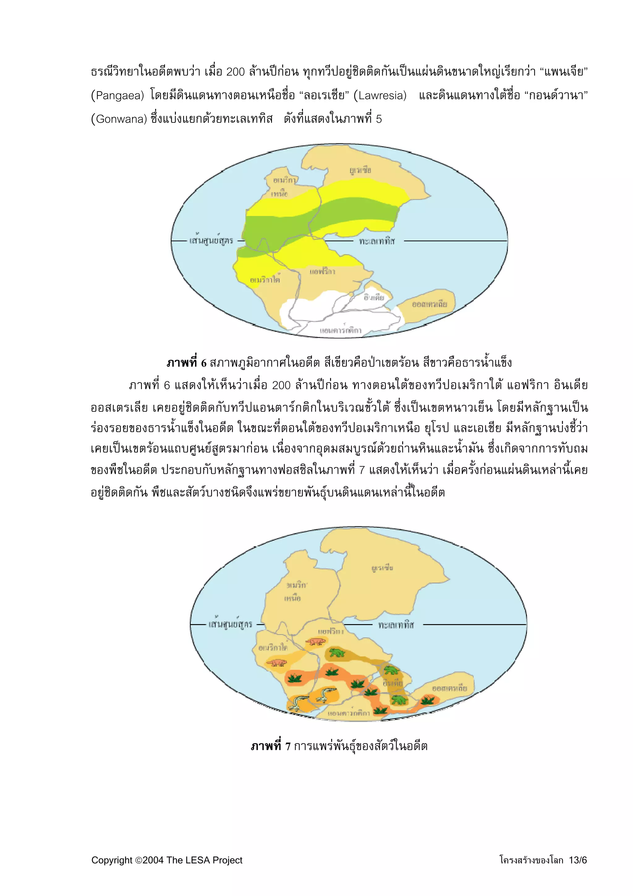 ธรณีวิทยาในอดีตพบวา เมื่อ 200 ลานปกอน ทุกทวีปอยูชิดติดกันเปนแผนดินขนาดใหญเรียกวา “แพนเจีย”
(Pangaea) โดยมีดินแดนทางตอนเหนือชื่อ “ลอเรเซีย” (Lawresia) และดินแดนทางใตชื่อ “กอนดวานา”
(Gonwana) ซึ่งแบงแยกดวยทะเลเททิส ดังที่แสดงในภาพที่ 5




                 ภาพที่ 6 สภาพภูมิอากาศในอดีต สีเขียวคือปาเขตรอน สีขาวคือธารน้ําแข็ง
         ภาพที่ 6 แสดงใหเห็นวาเมื่อ 200 ลานปกอน ทางตอนใตของทวีปอเมริกาใต แอฟริกา อินเดีย
ออสเตรเลีย เคยอยูชิดติดกับทวีปแอนตารกติกในบริเวณขั้วใต ซึ่งเปนเขตหนาวเย็น โดยมีหลักฐานเปน
รองรอยของธารน้ําแข็งในอดีต ในขณะที่ตอนใตของทวีปอเมริกาเหนือ ยุโรป และเอเชีย มีหลักฐานบงชี้วา
เคยเปนเขตรอนแถบศูนยสูตรมากอน เนื่องจากอุดมสมบูรณดวยถานหินและน้ํามัน ซึ่งเกิดจากการทับถม
ของพืชในอดีต ประกอบกับหลักฐานทางฟอสซิลในภาพที่ 7 แสดงใหเห็นวา เมื่อครั้งกอนแผนดินเหลานี้เคย
อยูชิดติดกัน พืชและสัตวบางชนิดจึงแพรขยายพันธุบนดินแดนเหลานี้ในอดีต




                                   ภาพที่ 7 การแพรพันธุของสัตวในอดีต




Copyright ©2004 The LESA Project                                                 โครงสรางของโลก 13/6
 