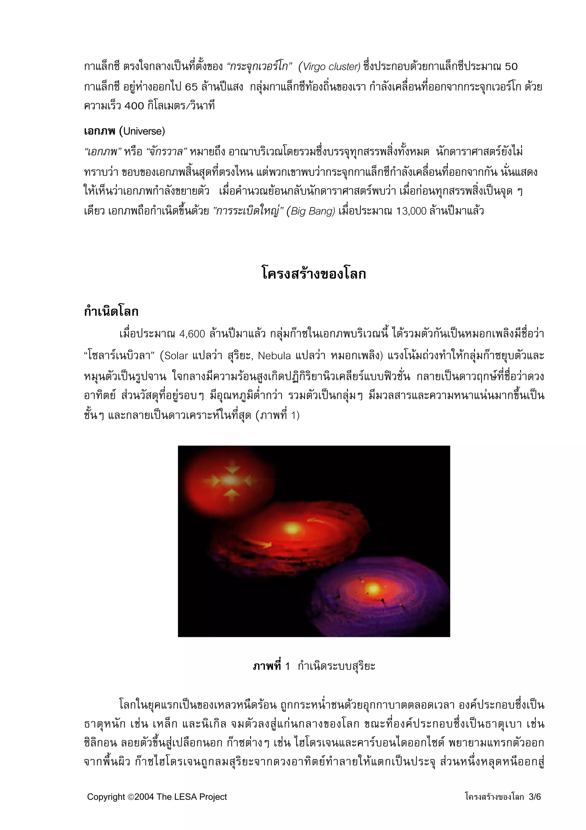 กาแล็กซี ตรงใจกลางเปนที่ตงของ “กระจุกเวอรโก” (Virgo cluster) ซึ่งประกอบดวยกาแล็กซีประมาณ 50
                          ั้
กาแล็กซี อยูหางออกไป 65 ลานปแสง กลุมกาแล็กซีทองถิ่นของเรา กําลังเคลื่อนทีออกจากกระจุกเวอรโก ดวย
                                                                           ่
ความเร็ว 400 กิโลเมตร/วินาที
เอกภพ (Universe)
“เอกภพ” หรือ “จักรวาล” หมายถึง อาณาบริเวณโดยรวมซึ่งบรรจุทุกสรรพสิ่งทั้งหมด นักดาราศาสตรยังไม
ทราบวา ขอบของเอกภพสิ้นสุดที่ตรงไหน แตพวกเขาพบวากระจุกกาแล็กซีกําลังเคลือนที่ออกจากกัน นั่นแสดง
                                                                            ่
ใหเห็นวาเอกภพกําลังขยายตัว เมื่อคํานวณยอนกลับนักดาราศาสตรพบวา เมื่อกอนทุกสรรพสิ่งเปนจุด ๆ
เดียว เอกภพถือกําเนิดขึ้นดวย ”การระเบิดใหญ” (Big Bang) เมื่อประมาณ 13,000 ลานปมาแลว



                                       โครงสรางของโลก
กําเนิดโลก
        เมื่อประมาณ 4,600 ลานปมาแลว กลุมกาซในเอกภพบริเวณนี้ ไดรวมตัวกันเปนหมอกเพลิงมีชื่อวา
“โซลารเนบิวลา” (Solar แปลวา สุริยะ, Nebula แปลวา หมอกเพลิง) แรงโนมถวงทําใหกลุมกาซยุบตัวและ
หมุนตัวเปนรูปจาน ใจกลางมีความรอนสูงเกิดปฏิกิริยานิวเคลียรแบบฟวชั่น กลายเปนดาวฤกษที่ชอวาดวง
                                                                                           ื่
อาทิตย สวนวัสดุที่อยูรอบๆ มีอณหภูมต่ํากวา รวมตัวเปนกลุมๆ มีมวลสารและความหนาแนนมากขึ้นเปน
                              ุ     ิ
ชั้นๆ และกลายเปนดาวเคราะหในที่สุด (ภาพที่ 1)




                                     ภาพที่ 1 กําเนิดระบบสุริยะ

        โลกในยุคแรกเปนของเหลวหนืดรอน ถูกกระหน่ําชนดวยอุกกาบาตตลอดเวลา องคประกอบซึ่งเปน
ธาตุห นัก เช น เหล็ ก และนิ เกิ ล จมตัวลงสูแ กนกลางของโลก ขณะที่องค ประกอบซึ่งเปนธาตุเบา เช น
ซิลิกอน ลอยตัวขึ้นสูเปลือกนอก กาซตางๆ เชน ไฮโดรเจนและคารบอนไดออกไซด พยายามแทรกตัวออก
จากพื้นผิว กาซไฮโดรเจนถูกลมสุริยะจากดวงอาทิตยทําลายใหแตกเปนประจุ สวนหนึ่งหลุดหนีออกสู

Copyright ©2004 The LESA Project                                                   โครงสรางของโลก 3/6
 