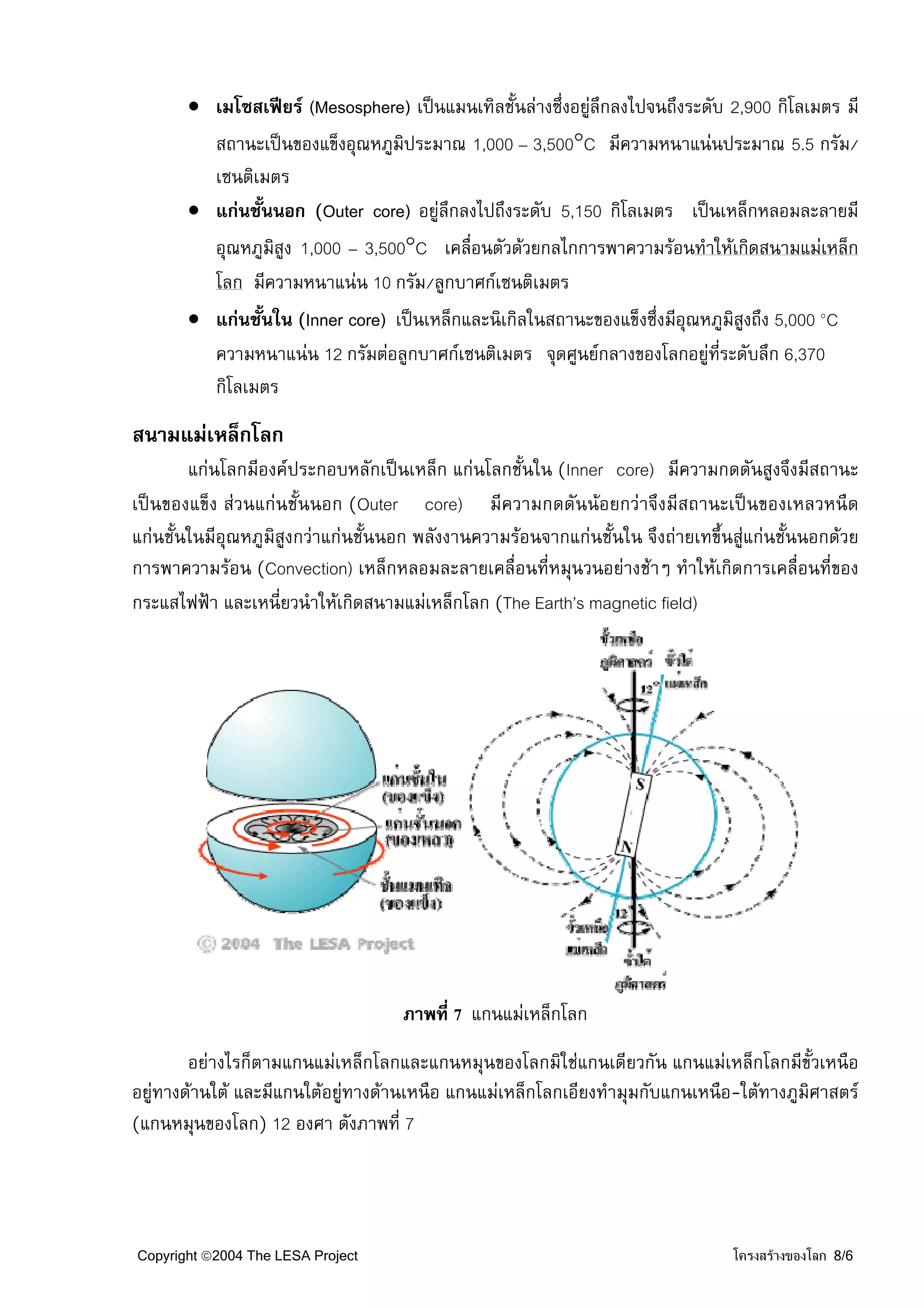 • เมโซสเฟยร (Mesosphere) เปนแมนเทิลชั้นลางซึ่งอยูลึกลงไปจนถึงระดับ 2,900 กิโลเมตร มี
                                                            
         สถานะเปนของแข็งอุณหภูมิประมาณ 1,000 – 3,500°C มีความหนาแนนประมาณ 5.5 กรัม/
         เซนติเมตร
       • แกนชั้นนอก (Outer core) อยูลึกลงไปถึงระดับ 5,150 กิโลเมตร เปนเหล็กหลอมละลายมี
         อุณหภูมิสูง 1,000 – 3,500°C เคลื่อนตัวดวยกลไกการพาความรอนทําใหเกิดสนามแมเหล็ก
         โลก มีความหนาแนน 10 กรัม/ลูกบาศกเซนติเมตร
       • แกนชั้นใน (Inner core) เปนเหล็กและนิเกิลในสถานะของแข็งซึ่งมีอุณหภูมสูงถึง 5,000 °C
                                                                                ิ
         ความหนาแนน 12 กรัมตอลูกบาศกเซนติเมตร จุดศูนยกลางของโลกอยูทระดับลึก 6,370
                                                                             ี่
         กิโลเมตร
สนามแมเหล็กโลก
        แกนโลกมีองคประกอบหลักเปนเหล็ก แกนโลกชั้นใน (Inner core) มีความกดดันสูงจึงมีสถานะ
เปนของแข็ง สวนแกนชั้นนอก (Outer core) มีความกดดันนอยกวาจึงมีสถานะเปนของเหลวหนืด
แกนชั้นในมีอุณหภูมิสูงกวาแกนชั้นนอก พลังงานความรอนจากแกนชั้นใน จึงถายเทขึ้นสูแกนชั้นนอกดวย
การพาความรอน (Convection) เหล็กหลอมละลายเคลื่อนที่หมุนวนอยางชาๆ ทําใหเกิดการเคลื่อนที่ของ
กระแสไฟฟา และเหนี่ยวนําใหเกิดสนามแมเหล็กโลก (The Earth’s magnetic field)




                                    ภาพที่ 7 แกนแมเหล็กโลก
        อยางไรก็ตามแกนแมเหล็กโลกและแกนหมุนของโลกมิใชแกนเดียวกัน แกนแมเหล็กโลกมีขั้วเหนือ
อยูทางดานใต และมีแกนใตอยูทางดานเหนือ แกนแมเหล็กโลกเอียงทํามุมกับแกนเหนือ-ใตทางภูมิศาสตร
(แกนหมุนของโลก) 12 องศา ดังภาพที่ 7




Copyright ©2004 The LESA Project                                                 โครงสรางของโลก 8/6
 