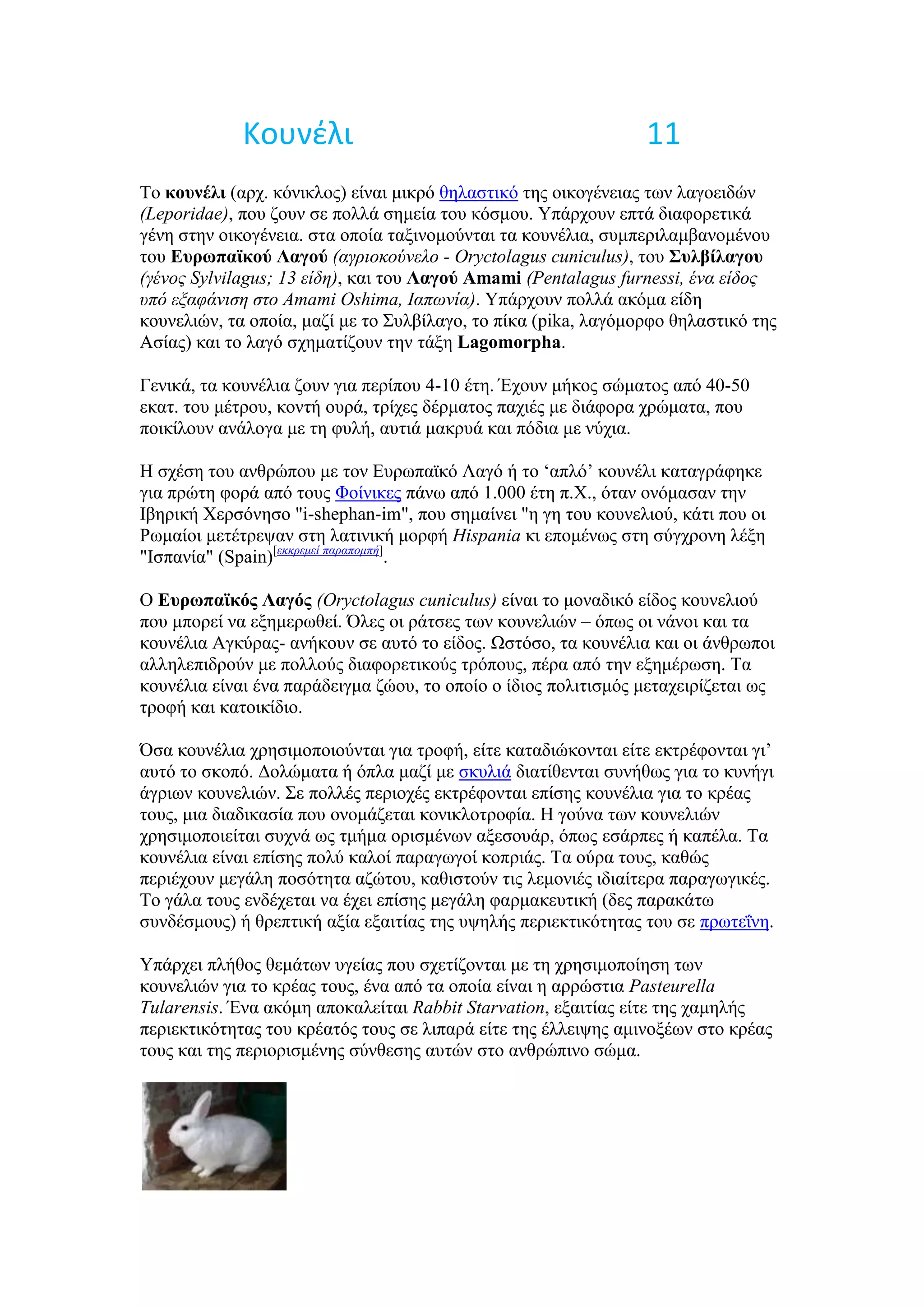 Κουνζλι                                            11
Σν κοςνέλι (αξρ. θόληθινο) είλαη κηθξό ζειαζηηθό ηεο νηθνγέλεηαο ησλ ιαγνεηδώλ
(Leporidae), πνπ δνπλ ζε πνιιά ζεκεία ηνπ θόζκνπ. Τπάξρνπλ επηά δηαθνξεηηθά
γέλε ζηελ νηθνγέλεηα. ζηα νπνία ηαμηλνκνύληαη ηα θνπλέιηα, ζπκπεξηιακβαλνκέλνπ
ηνπ Εςπωπαϊκού Λαγού (αγπιοκούνελο - Oryctolagus cuniculus), ηνπ Σςλβίλαγος
(γένορ Sylvilagus; 13 είδη), θαη ηνπ Λαγού Amami (Pentalagus furnessi, ένα είδορ
ςπό εξαθάνιζη ζηο Amami Oshima, Ιαπωνία). Τπάξρνπλ πνιιά αθόκα είδε
θνπλειηώλ, ηα νπνία, καδί κε ην ΢πιβίιαγν, ην πίθα (pika, ιαγόκνξθν ζειαζηηθό ηεο
Αζίαο) θαη ην ιαγό ζρεκαηίδνπλ ηελ ηάμε Lagomorpha.

Γεληθά, ηα θνπλέιηα δνπλ γηα πεξίπνπ 4-10 έηε. Έρνπλ κήθνο ζώκαηνο από 40-50
εθαη. ηνπ κέηξνπ, θνληή νπξά, ηξίρεο δέξκαηνο παρηέο κε δηάθνξα ρξώκαηα, πνπ
πνηθίινπλ αλάινγα κε ηε θπιή, απηηά καθξπά θαη πόδηα κε λύρηα.

Ζ ζρέζε ηνπ αλζξώπνπ κε ηνλ Δπξσπατθό Λαγό ή ην ‘απιό’ θνπλέιη θαηαγξάθεθε
γηα πξώηε θνξά από ηνπο Φνίληθεο πάλσ από 1.000 έηε π.Υ., όηαλ νλόκαζαλ ηελ
Ηβεξηθή Υεξζόλεζν "i-shephan-im", πνπ ζεκαίλεη "ε γε ηνπ θνπλειηνύ, θάηη πνπ νη
Ρσκαίνη κεηέηξεςαλ ζηε ιαηηληθή κνξθή Hispania θη επνκέλσο ζηε ζύγρξνλε ιέμε
"Ηζπαλία" (Spain)[εκκπεμεί παπαπομπή].

Ο Εςπωπαϊκόρ Λαγόρ (Oryctolagus cuniculus) είλαη ην κνλαδηθό είδνο θνπλειηνύ
πνπ κπνξεί λα εμεκεξσζεί. Όιεο νη ξάηζεο ησλ θνπλειηώλ – όπσο νη λάλνη θαη ηα
θνπλέιηα Αγθύξαο- αλήθνπλ ζε απηό ην είδνο. Ωζηόζν, ηα θνπλέιηα θαη νη άλζξσπνη
αιιειεπηδξνύλ κε πνιινύο δηαθνξεηηθνύο ηξόπνπο, πέξα από ηελ εμεκέξσζε. Σα
θνπλέιηα είλαη έλα παξάδεηγκα δώνπ, ην νπνίν ν ίδηνο πνιηηηζκόο κεηαρεηξίδεηαη σο
ηξνθή θαη θαηνηθίδην.

Όζα θνπλέιηα ρξεζηκνπνηνύληαη γηα ηξνθή, είηε θαηαδηώθνληαη είηε εθηξέθνληαη γη’
απηό ην ζθνπό. Γνιώκαηα ή όπια καδί κε ζθπιηά δηαηίζεληαη ζπλήζσο γηα ην θπλήγη
άγξησλ θνπλειηώλ. ΢ε πνιιέο πεξηνρέο εθηξέθνληαη επίζεο θνπλέιηα γηα ην θξέαο
ηνπο, κηα δηαδηθαζία πνπ νλνκάδεηαη θνληθινηξνθία. Ζ γνύλα ησλ θνπλειηώλ
ρξεζηκνπνηείηαη ζπρλά σο ηκήκα νξηζκέλσλ αμεζνπάξ, όπσο εζάξπεο ή θαπέια. Σα
θνπλέιηα είλαη επίζεο πνιύ θαινί παξαγσγνί θνπξηάο. Σα νύξα ηνπο, θαζώο
πεξηέρνπλ κεγάιε πνζόηεηα αδώηνπ, θαζηζηνύλ ηηο ιεκνληέο ηδηαίηεξα παξαγσγηθέο.
Σν γάια ηνπο ελδέρεηαη λα έρεη επίζεο κεγάιε θαξκαθεπηηθή (δεο παξαθάησ
ζπλδέζκνπο) ή ζξεπηηθή αμία εμαηηίαο ηεο πςειήο πεξηεθηηθόηεηαο ηνπ ζε πξσηεΐλε.

Τπάξρεη πιήζνο ζεκάησλ πγείαο πνπ ζρεηίδνληαη κε ηε ρξεζηκνπνίεζε ησλ
θνπλειηώλ γηα ην θξέαο ηνπο, έλα από ηα νπνία είλαη ε αξξώζηηα Pasteurella
Tularensis. Έλα αθόκε απνθαιείηαη Rabbit Starvation, εμαηηίαο είηε ηεο ρακειήο
πεξηεθηηθόηεηαο ηνπ θξέαηόο ηνπο ζε ιηπαξά είηε ηεο έιιεηςεο ακηλνμέσλ ζην θξέαο
ηνπο θαη ηεο πεξηνξηζκέλεο ζύλζεζεο απηώλ ζην αλζξώπηλν ζώκα.
 