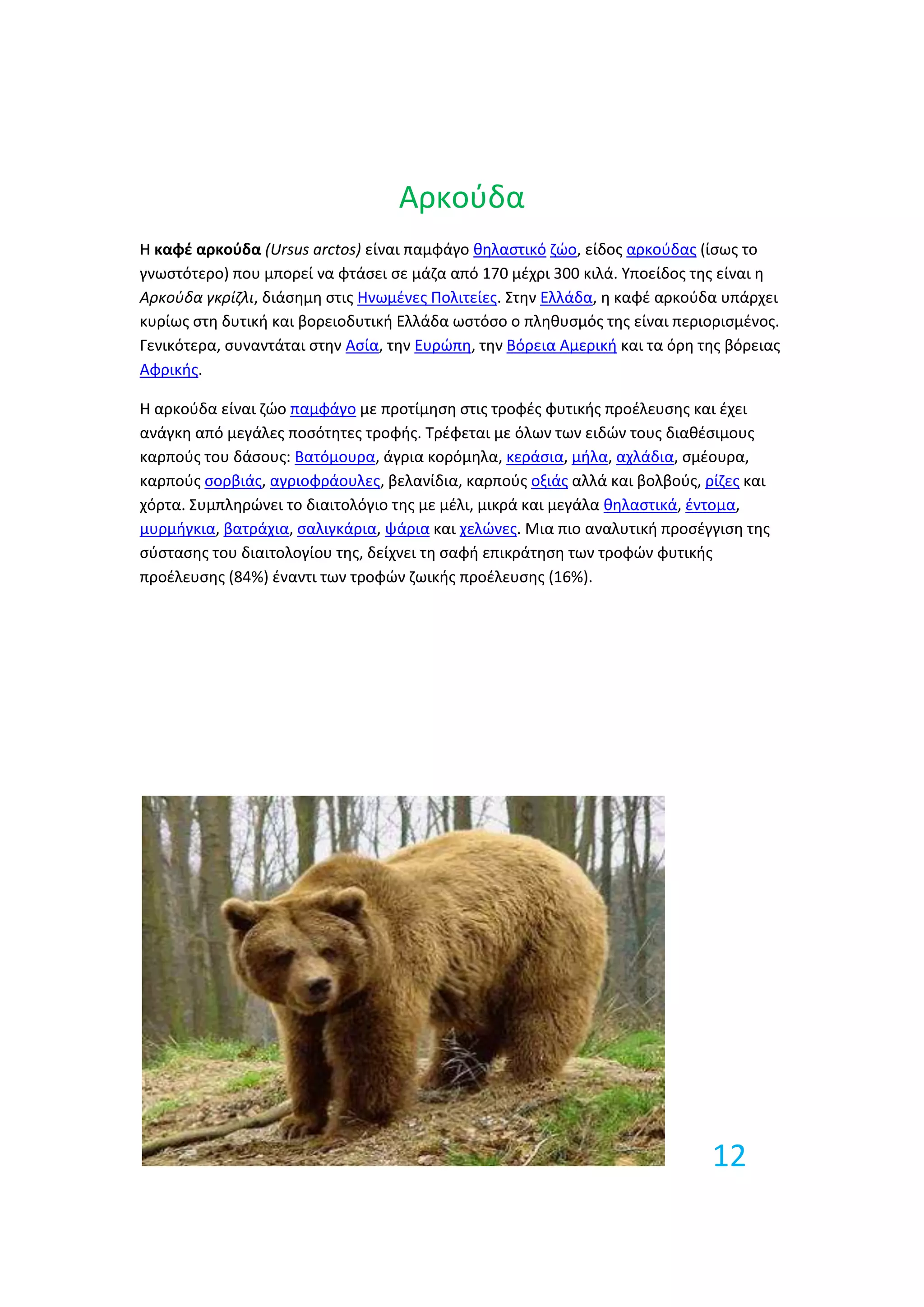 Αρκοφδα
Η καφζ αρκούδα (Ursus arctos) είναι παμφάγο κθλαςτικό ηϊο, είδοσ αρκοφδασ (ίςωσ το
γνωςτότερο) που μπορεί να φτάςει ςε μάηα από 170 μζχρι 300 κιλά. Τποείδοσ τθσ είναι θ
Αρκοφδα γκρίζλι, διάςθμθ ςτισ Ηνωμζνεσ Πολιτείεσ. ΢τθν Ελλάδα, θ καφζ αρκοφδα υπάρχει
κυρίωσ ςτθ δυτικι και βορειοδυτικι Ελλάδα ωςτόςο ο πλθκυςμόσ τθσ είναι περιοριςμζνοσ.
Γενικότερα, ςυναντάται ςτθν Αςία, τθν Ευρϊπθ, τθν Βόρεια Αμερικι και τα όρθ τθσ βόρειασ
Αφρικισ.

Η αρκοφδα είναι ηϊο παμφάγο με προτίμθςθ ςτισ τροφζσ φυτικισ προζλευςθσ και ζχει
ανάγκθ από μεγάλεσ ποςότθτεσ τροφισ. Σρζφεται με όλων των ειδϊν τουσ διακζςιμουσ
καρποφσ του δάςουσ: Βατόμουρα, άγρια κορόμθλα, κεράςια, μιλα, αχλάδια, ςμζουρα,
καρποφσ ςορβιάσ, αγριοφράουλεσ, βελανίδια, καρποφσ οξιάσ αλλά και βολβοφσ, ρίηεσ και
χόρτα. ΢υμπλθρϊνει το διαιτολόγιο τθσ με μζλι, μικρά και μεγάλα κθλαςτικά, ζντομα,
μυρμιγκια, βατράχια, ςαλιγκάρια, ψάρια και χελϊνεσ. Μια πιο αναλυτικι προςζγγιςθ τθσ
ςφςταςθσ του διαιτολογίου τθσ, δείχνει τθ ςαφι επικράτθςθ των τροφϊν φυτικισ
προζλευςθσ (84%) ζναντι των τροφϊν ηωικισ προζλευςθσ (16%).




                                                                             12
 