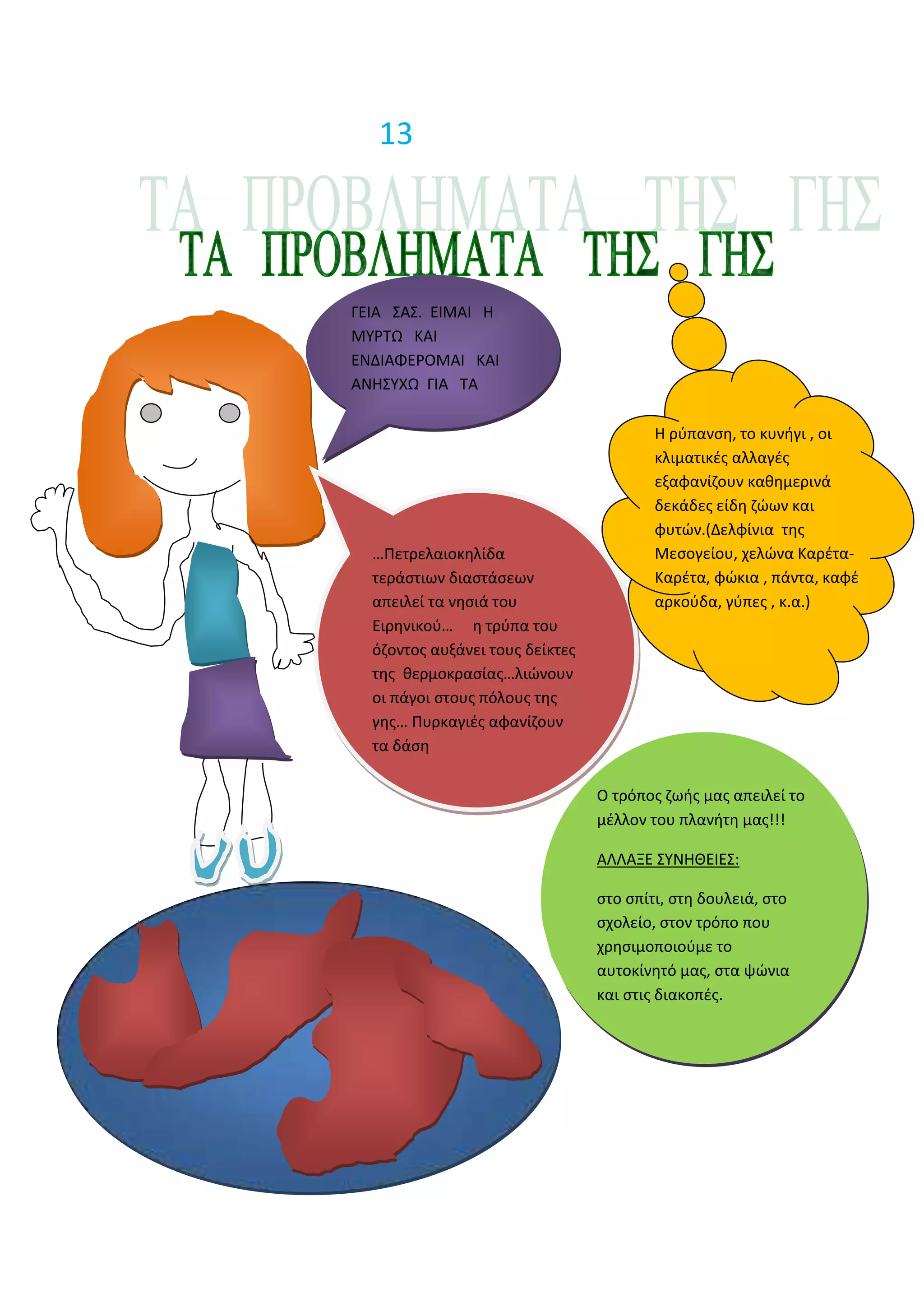 13




ΓΕΙΑ ΢Α΢. ΕΙΜΑΙ Η
ΜΤΡΣΩ ΚΑΙ
ΕΝΔΙΑΦΕΡΟΜΑΙ ΚΑΙ
ΑΝΗ΢ΤΧΩ ΓΙΑ ΣΑ
ΠΡΟΒΛΗΜΑΣΑ ΣΗ΢
ΓΗ΢.                                     Η ρφπανςθ, το κυνιγι , οι
                                         κλιματικζσ αλλαγζσ
                                         εξαφανίηουν κακθμερινά
                                         δεκάδεσ είδθ ηϊων και
                                         φυτϊν.(Δελφίνια τθσ
  …Πετρελαιοκθλίδα                       Μεςογείου, χελϊνα Καρζτα-
  τεράςτιων διαςτάςεων                   Καρζτα, φϊκια , πάντα, καφζ
  απειλεί τα νθςιά του                   αρκοφδα, γφπεσ , κ.α.)
  Ειρθνικοφ… θ τρφπα του
  όηοντοσ αυξάνει τουσ δείκτεσ
  τθσ κερμοκραςίασ…λιϊνουν
  οι πάγοι ςτουσ πόλουσ τθσ
  γθσ… Πυρκαγιζσ αφανίηουν
  τα δάςθ

                                 Ο τρόποσ ηωισ μασ απειλεί το
                                 μζλλον του πλανιτθ μασ!!!

                                 ΑΛΛΑΞΕ ΢ΤΝΗΘΕΙΕ΢:

                                 ςτο ςπίτι, ςτθ δουλειά, ςτο
                                 ςχολείο, ςτον τρόπο που
                                 χρθςιμοποιοφμε το
                                 αυτοκίνθτό μασ, ςτα ψϊνια
                                 και ςτισ διακοπζσ.
 