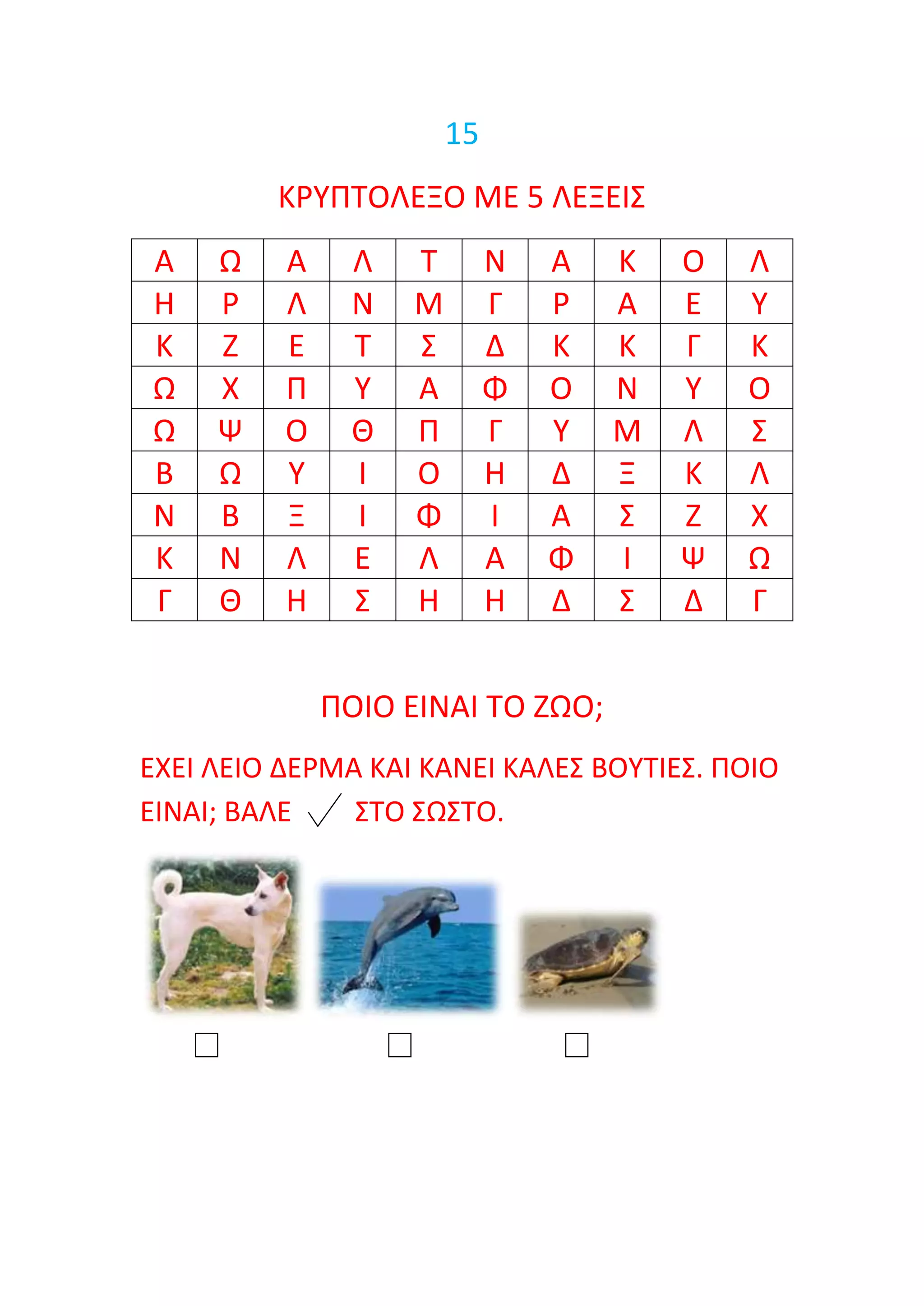 15
         ΚΡΤΠΣΟΛΕΞΟ ΜΕ 5 ΛΕΞΕΙ΢
Α    Ω    Α    Λ   Σ        Ν   Α   Κ   Ο   Λ
Η    Ρ    Λ    Ν   Μ        Γ   Ρ   Α   Ε   Τ
Κ    Ζ    Ε    Σ   ΢        Δ   Κ   Κ   Γ   Κ
Ω    Χ    Π    Τ   Α        Φ   Ο   Ν   Τ   Ο
Ω    Ψ    Ο    Θ   Π        Γ   Τ   Μ   Λ   ΢
Β    Ω    Τ    Ι   Ο        Η   Δ   Ξ   Κ   Λ
Ν    Β    Ξ    Ι   Φ        Ι   Α   ΢   Ζ   Χ
Κ    Ν    Λ    Ε   Λ        Α   Φ   Ι   Ψ   Ω
Γ    Θ    Η    ΢   Η        Η   Δ   ΢   Δ   Γ


              ΠΟΙΟ ΕΙΝΑΙ ΣΟ ΖΩΟ;
ΕΧΕΙ ΛΕΙΟ ΔΕΡΜΑ ΚΑΙ ΚΑΝΕΙ ΚΑΛΕ΢ ΒΟΤΣΙΕ΢. ΠΟΙΟ
ΕΙΝΑΙ; ΒΑΛΕ    ΢ΣΟ ΢Ω΢ΣΟ.
 