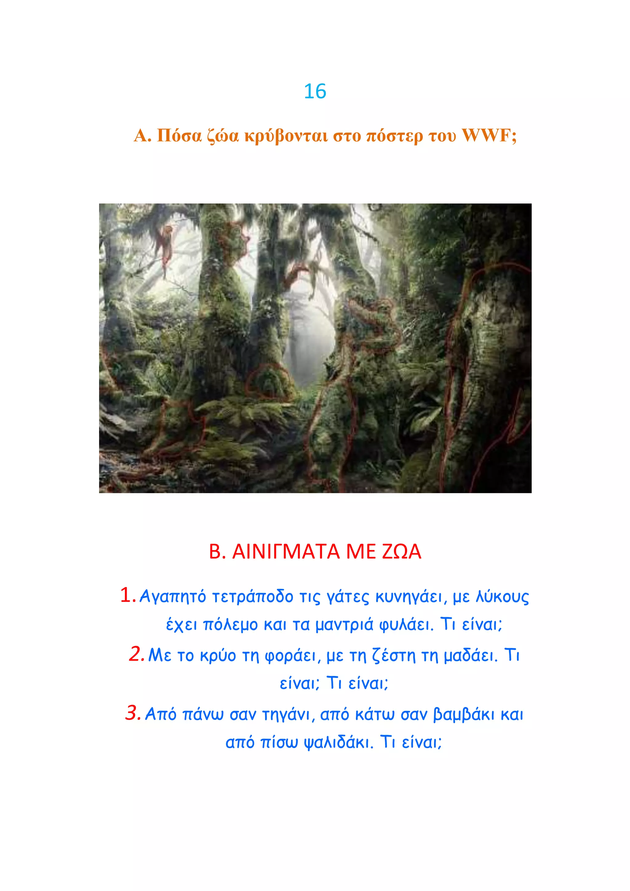 16
 Α. Πόζα δώα κπύβονηαι ζηο πόζηεπ ηος WWF;




           Β. ΑΙΝΙΓΜΑΣΑ ΜΕ ΖΩΑ
1. Αγαπεηό ηεηνάπμδμ ηηξ γάηεξ θοκεγάεη, με ιύθμοξ
     έπεη πόιεμμ θαη ηα μακηνηά θοιάεη. Τη είκαη;
 2. Με ημ θνύμ ηε θμνάεη, με ηε δέζηε ηε μαδάεη. Τη
                    είκαη; Τη είκαη;
3. Από πάκς ζακ ηεγάκη, από θάης ζακ βαμβάθη θαη
             από πίζς ραιηδάθη. Τη είκαη;
 