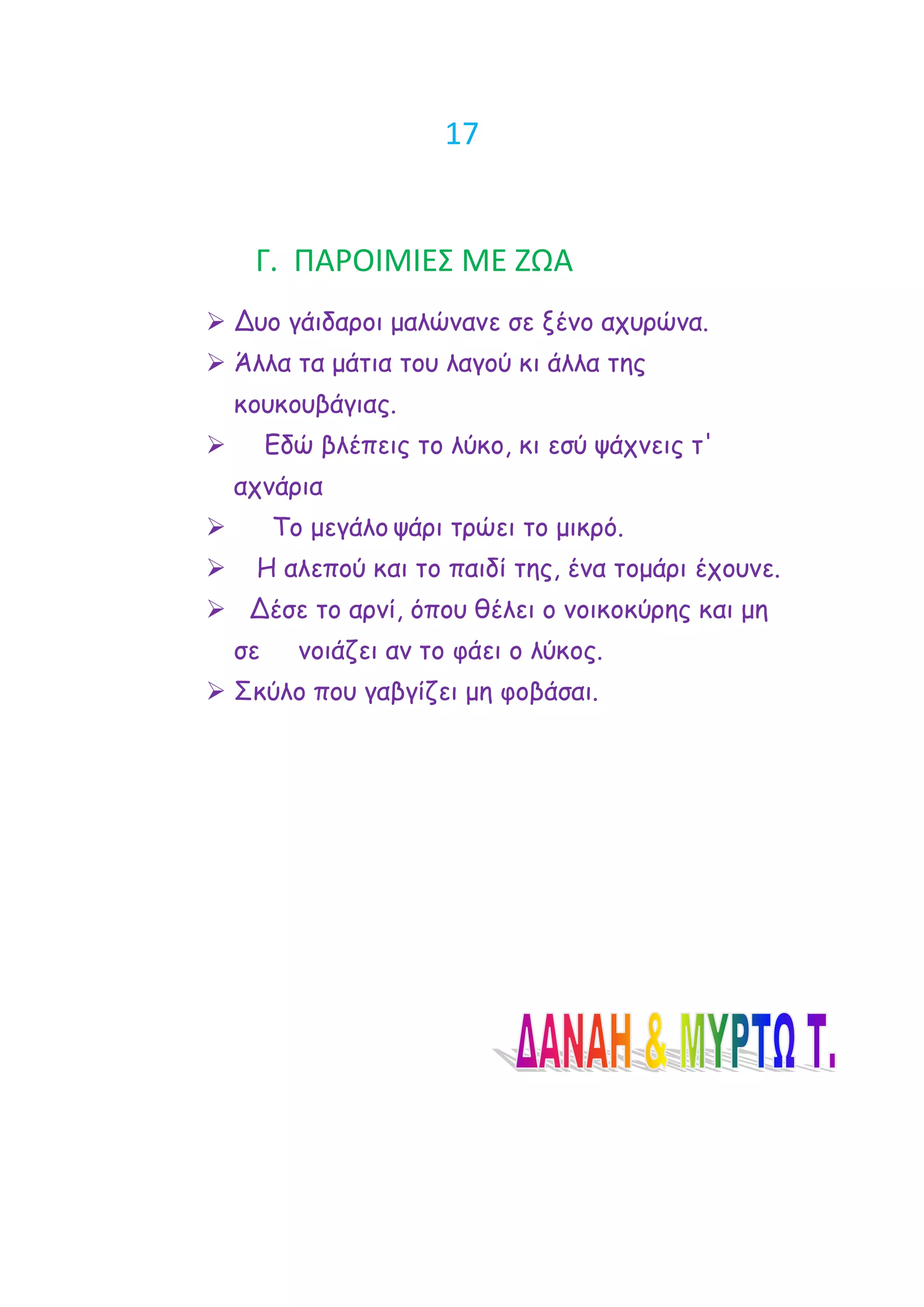 17


     Γ. ΠΑΡΟΙΜΙΕ΢ ΜΕ ΖΩΑ
 Δομ γάηδανμη μαιώκακε ζε λέκμ απονώκα.
 Άιια ηα μάηηα ημο ιαγμύ θη άιια ηεξ
    θμοθμοβάγηαξ.
        Εδώ βιέπεηξ ημ ιύθμ, θη εζύ ράπκεηξ η'
    απκάνηα
        Τμ μεγάιμ ράνη ηνώεη ημ μηθνό.
    Η αιεπμύ θαη ημ παηδί ηεξ, έκα ημμάνη έπμοκε.
 Δέζε ημ ανκί, όπμο ζέιεη μ κμηθμθύνεξ θαη με
    ζε     κμηάδεη ακ ημ θάεη μ ιύθμξ.
 Σθύιμ πμο γαβγίδεη με θμβάζαη.
 