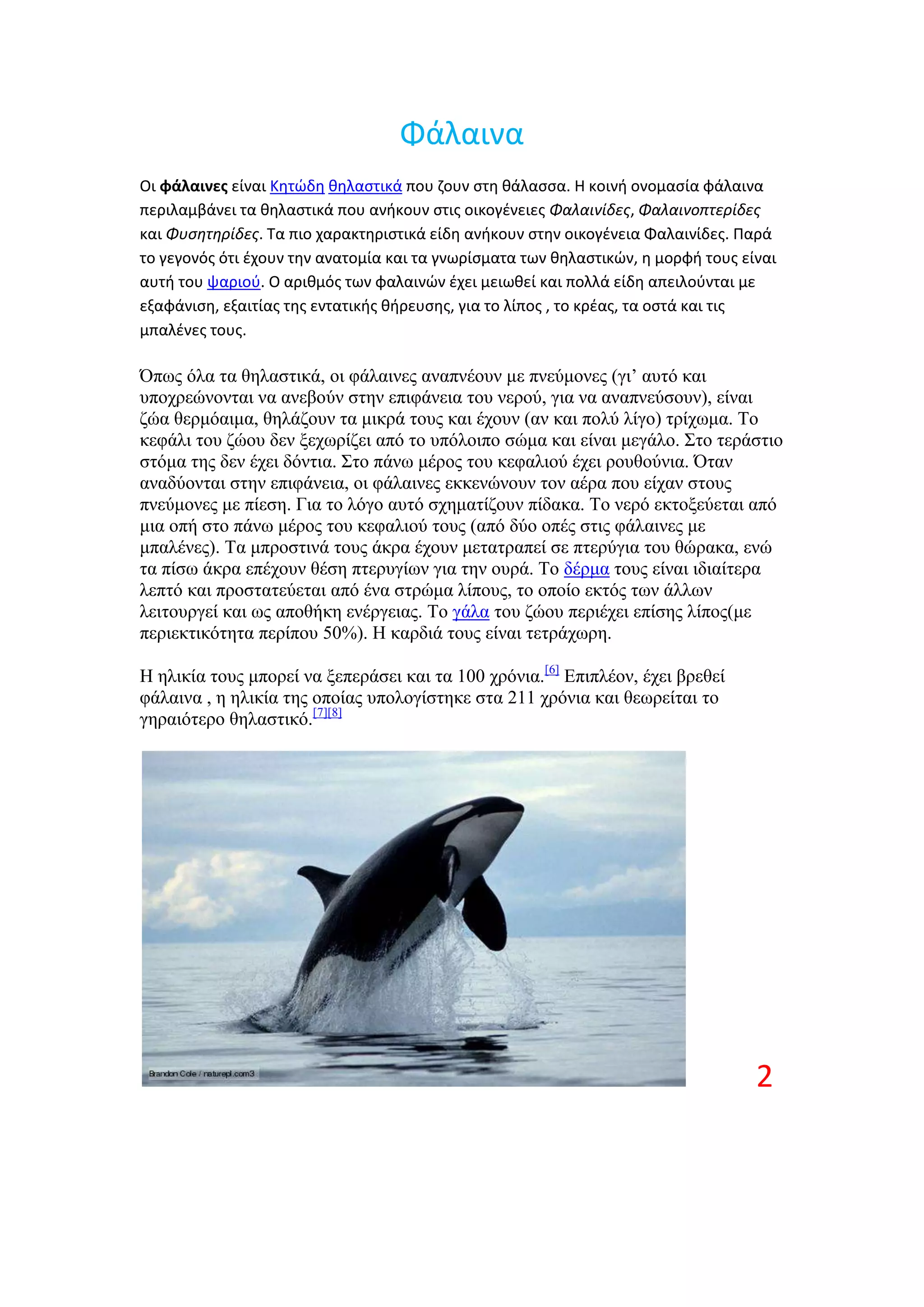 Φάλαινα
Οι φάλαινες είναι Κθτϊδθ κθλαςτικά που ηουν ςτθ κάλαςςα. Η κοινι ονομαςία φάλαινα
περιλαμβάνει τα κθλαςτικά που ανικουν ςτισ οικογζνειεσ Φαλαινίδεσ, Φαλαινοπτερίδεσ
και Φυςητηρίδεσ. Σα πιο χαρακτθριςτικά είδθ ανικουν ςτθν οικογζνεια Φαλαινίδεσ. Παρά
το γεγονόσ ότι ζχουν τθν ανατομία και τα γνωρίςματα των κθλαςτικϊν, θ μορφι τουσ είναι
αυτι του ψαριοφ. Ο αρικμόσ των φαλαινϊν ζχει μειωκεί και πολλά είδθ απειλοφνται με
εξαφάνιςθ, εξαιτίασ τθσ εντατικισ κιρευςθσ, για το λίποσ , το κρζασ, τα οςτά και τισ
μπαλζνεσ τουσ.

Όπσο όια ηα ζειαζηηθά, νη θάιαηλεο αλαπλένπλ κε πλεύκνλεο (γη’ απηό θαη
ππνρξεώλνληαη λα αλεβνύλ ζηελ επηθάλεηα ηνπ λεξνύ, γηα λα αλαπλεύζνπλ), είλαη
δώα ζεξκόαηκα, ζειάδνπλ ηα κηθξά ηνπο θαη έρνπλ (αλ θαη πνιύ ιίγν) ηξίρσκα. Σν
θεθάιη ηνπ δώνπ δελ μερσξίδεη από ην ππόινηπν ζώκα θαη είλαη κεγάιν. ΢ην ηεξάζηην
ζηόκα ηεο δελ έρεη δόληηα. ΢ην πάλσ κέξνο ηνπ θεθαιηνύ έρεη ξνπζνύληα. Όηαλ
αλαδύνληαη ζηελ επηθάλεηα, νη θάιαηλεο εθθελώλνπλ ηνλ αέξα πνπ είραλ ζηνπο
πλεύκνλεο κε πίεζε. Γηα ην ιόγν απηό ζρεκαηίδνπλ πίδαθα. Σν λεξό εθηνμεύεηαη από
κηα νπή ζην πάλσ κέξνο ηνπ θεθαιηνύ ηνπο (από δύν νπέο ζηηο θάιαηλεο κε
κπαιέλεο). Σα κπξνζηηλά ηνπο άθξα έρνπλ κεηαηξαπεί ζε πηεξύγηα ηνπ ζώξαθα, ελώ
ηα πίζσ άθξα επέρνπλ ζέζε πηεξπγίσλ γηα ηελ νπξά. Σν δέξκα ηνπο είλαη ηδηαίηεξα
ιεπηό θαη πξνζηαηεύεηαη από έλα ζηξώκα ιίπνπο, ην νπνίν εθηόο ησλ άιισλ
ιεηηνπξγεί θαη σο απνζήθε ελέξγεηαο. Σν γάια ηνπ δώνπ πεξηέρεη επίζεο ιίπνο(κε
πεξηεθηηθόηεηα πεξίπνπ 50%). Ζ θαξδηά ηνπο είλαη ηεηξάρσξε.

Ζ ειηθία ηνπο κπνξεί λα μεπεξάζεη θαη ηα 100 ρξόληα.[6] Δπηπιένλ, έρεη βξεζεί
θάιαηλα , ε ειηθία ηεο νπνίαο ππνινγίζηεθε ζηα 211 ρξόληα θαη ζεσξείηαη ην
γεξαηόηεξν ζειαζηηθό.[7][8]




                                                                                   2
 