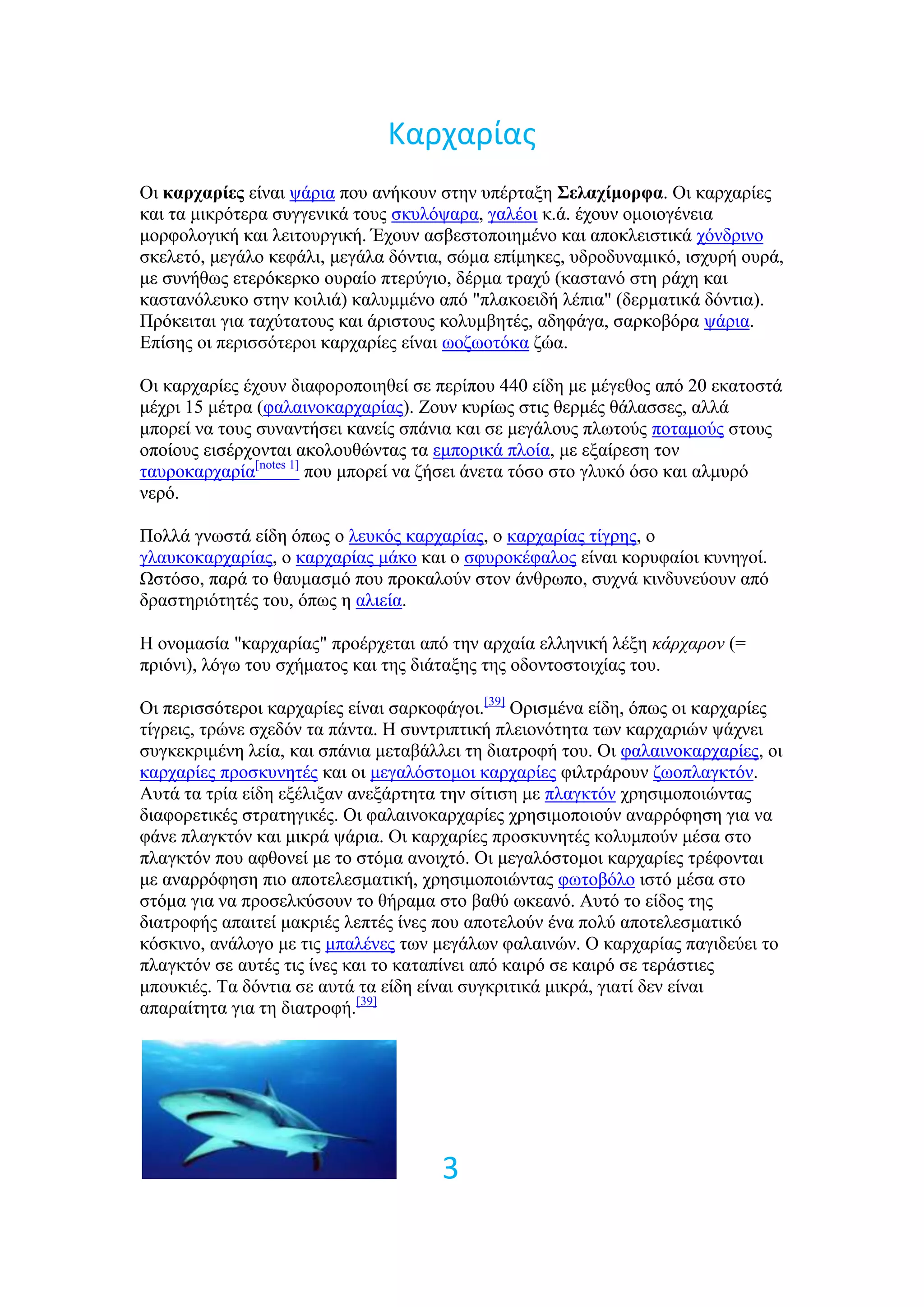 Καρχαρίασ
Οη καπσαπίερ είλαη ςάξηα πνπ αλήθνπλ ζηελ ππέξηαμε Σελασίμοπθα. Οη θαξραξίεο
θαη ηα κηθξόηεξα ζπγγεληθά ηνπο ζθπιόςαξα, γαιένη θ.ά. έρνπλ νκνηνγέλεηα
κνξθνινγηθή θαη ιεηηνπξγηθή. Έρνπλ αζβεζηνπνηεκέλν θαη απνθιεηζηηθά ρόλδξηλν
ζθειεηό, κεγάιν θεθάιη, κεγάια δόληηα, ζώκα επίκεθεο, πδξνδπλακηθό, ηζρπξή νπξά,
κε ζπλήζσο εηεξόθεξθν νπξαίν πηεξύγην, δέξκα ηξαρύ (θαζηαλό ζηε ξάρε θαη
θαζηαλόιεπθν ζηελ θνηιηά) θαιπκκέλν από "πιαθνεηδή ιέπηα" (δεξκαηηθά δόληηα).
Πξόθεηηαη γηα ηαρύηαηνπο θαη άξηζηνπο θνιπκβεηέο, αδεθάγα, ζαξθνβόξα ςάξηα.
Δπίζεο νη πεξηζζόηεξνη θαξραξίεο είλαη σνδσνηόθα δώα.

Οη θαξραξίεο έρνπλ δηαθνξνπνηεζεί ζε πεξίπνπ 440 είδε κε κέγεζνο από 20 εθαηνζηά
κέρξη 15 κέηξα (θαιαηλνθαξραξίαο). Ενπλ θπξίσο ζηηο ζεξκέο ζάιαζζεο, αιιά
κπνξεί λα ηνπο ζπλαληήζεη θαλείο ζπάληα θαη ζε κεγάινπο πισηνύο πνηακνύο ζηνπο
νπνίνπο εηζέξρνληαη αθνινπζώληαο ηα εκπνξηθά πινία, κε εμαίξεζε ηνλ
ηαπξνθαξραξία[notes 1] πνπ κπνξεί λα δήζεη άλεηα ηόζν ζην γιπθό όζν θαη αικπξό
λεξό.

Πνιιά γλσζηά είδε όπσο ν ιεπθόο θαξραξίαο, ν θαξραξίαο ηίγξεο, ν
γιαπθνθαξραξίαο, ν θαξραξίαο κάθν θαη ν ζθπξνθέθαινο είλαη θνξπθαίνη θπλεγνί.
Ωζηόζν, παξά ην ζαπκαζκό πνπ πξνθαινύλ ζηνλ άλζξσπν, ζπρλά θηλδπλεύνπλ από
δξαζηεξηόηεηέο ηνπ, όπσο ε αιηεία.

Ζ νλνκαζία "θαξραξίαο" πξνέξρεηαη από ηελ αξραία ειιεληθή ιέμε κάπσαπον (=
πξηόλη), ιόγσ ηνπ ζρήκαηνο θαη ηεο δηάηαμεο ηεο νδνληνζηνηρίαο ηνπ.

Οη πεξηζζόηεξνη θαξραξίεο είλαη ζαξθνθάγνη.[39] Οξηζκέλα είδε, όπσο νη θαξραξίεο
ηίγξεηο, ηξώλε ζρεδόλ ηα πάληα. Ζ ζπληξηπηηθή πιεηνλόηεηα ησλ θαξραξηώλ ςάρλεη
ζπγθεθξηκέλε ιεία, θαη ζπάληα κεηαβάιιεη ηε δηαηξνθή ηνπ. Οη θαιαηλνθαξραξίεο, νη
θαξραξίεο πξνζθπλεηέο θαη νη κεγαιόζηνκνη θαξραξίεο θηιηξάξνπλ δσνπιαγθηόλ.
Απηά ηα ηξία είδε εμέιημαλ αλεμάξηεηα ηελ ζίηηζε κε πιαγθηόλ ρξεζηκνπνηώληαο
δηαθνξεηηθέο ζηξαηεγηθέο. Οη θαιαηλνθαξραξίεο ρξεζηκνπνηνύλ αλαξξόθεζε γηα λα
θάλε πιαγθηόλ θαη κηθξά ςάξηα. Οη θαξραξίεο πξνζθπλεηέο θνιπκπνύλ κέζα ζην
πιαγθηόλ πνπ αθζνλεί κε ην ζηόκα αλνηρηό. Οη κεγαιόζηνκνη θαξραξίεο ηξέθνληαη
κε αλαξξόθεζε πην απνηειεζκαηηθή, ρξεζηκνπνηώληαο θσηνβόιν ηζηό κέζα ζην
ζηόκα γηα λα πξνζειθύζνπλ ην ζήξακα ζην βαζύ σθεαλό. Απηό ην είδνο ηεο
δηαηξνθήο απαηηεί καθξηέο ιεπηέο ίλεο πνπ απνηεινύλ έλα πνιύ απνηειεζκαηηθό
θόζθηλν, αλάινγν κε ηηο κπαιέλεο ησλ κεγάισλ θαιαηλώλ. Ο θαξραξίαο παγηδεύεη ην
πιαγθηόλ ζε απηέο ηηο ίλεο θαη ην θαηαπίλεη από θαηξό ζε θαηξό ζε ηεξάζηηεο
κπνπθηέο. Σα δόληηα ζε απηά ηα είδε είλαη ζπγθξηηηθά κηθξά, γηαηί δελ είλαη
απαξαίηεηα γηα ηε δηαηξνθή.[39]




                                      3
 