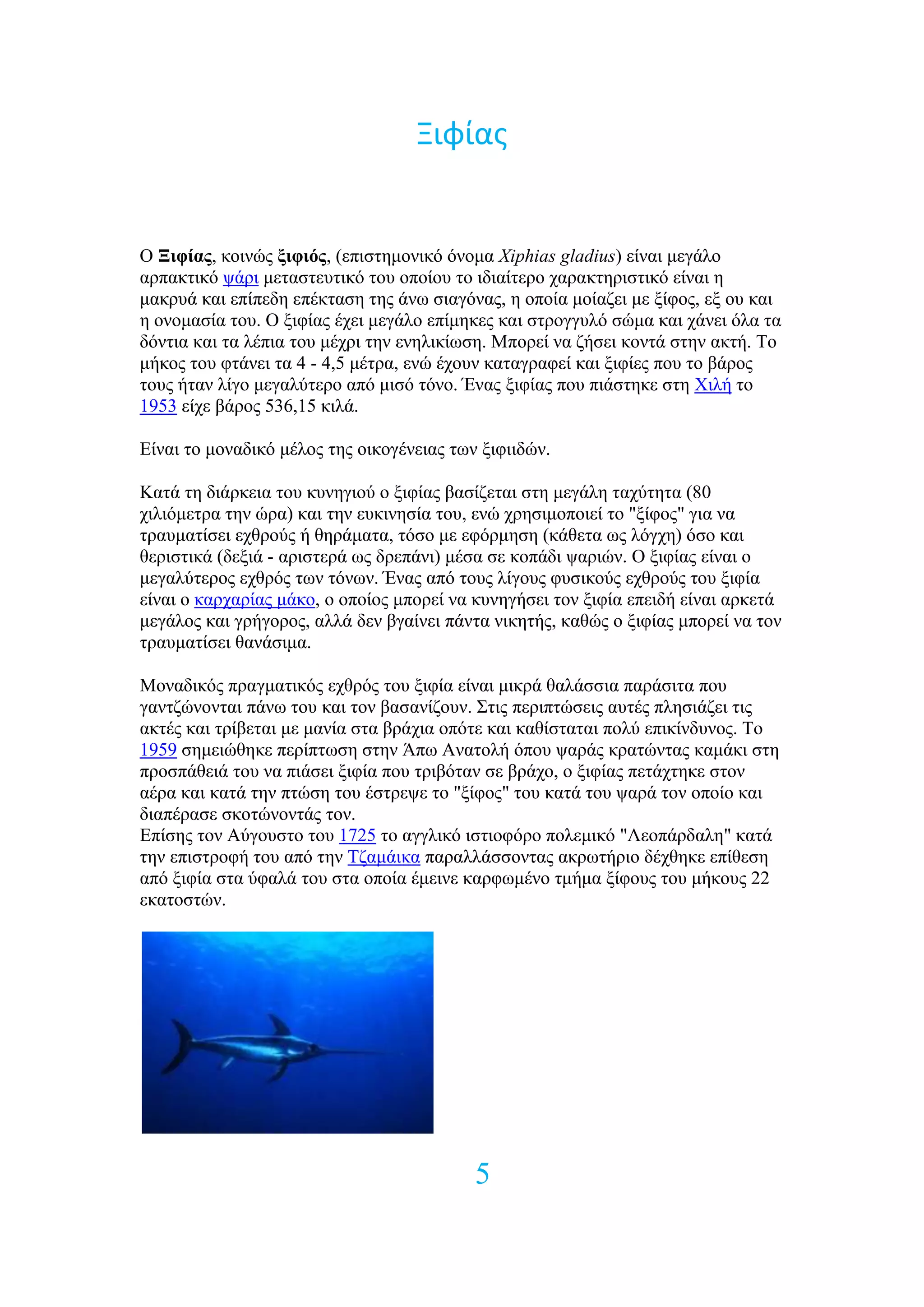 Ξιφίασ


O Ξιθίαρ, θνηλώο ξιθιόρ, (επηζηεκνληθό όλνκα Xiphias gladius) είλαη κεγάιν
αξπαθηηθό ςάξη κεηαζηεπηηθό ηνπ νπνίνπ ην ηδηαίηεξν ραξαθηεξηζηηθό είλαη ε
καθξπά θαη επίπεδε επέθηαζε ηεο άλσ ζηαγόλαο, ε νπνία κνίαδεη κε μίθνο, εμ νπ θαη
ε νλνκαζία ηνπ. Ο μηθίαο έρεη κεγάιν επίκεθεο θαη ζηξνγγπιό ζώκα θαη ράλεη όια ηα
δόληηα θαη ηα ιέπηα ηνπ κέρξη ηελ ελειηθίσζε. Μπνξεί λα δήζεη θνληά ζηελ αθηή. Σν
κήθνο ηνπ θηάλεη ηα 4 - 4,5 κέηξα, ελώ έρνπλ θαηαγξαθεί θαη μηθίεο πνπ ην βάξνο
ηνπο ήηαλ ιίγν κεγαιύηεξν από κηζό ηόλν. Έλαο μηθίαο πνπ πηάζηεθε ζηε Υηιή ην
1953 είρε βάξνο 536,15 θηιά.

Δίλαη ην κνλαδηθό κέινο ηεο νηθνγέλεηαο ησλ μηθηηδώλ.

Καηά ηε δηάξθεηα ηνπ θπλεγηνύ ν μηθίαο βαζίδεηαη ζηε κεγάιε ηαρύηεηα (80
ρηιηόκεηξα ηελ ώξα) θαη ηελ επθηλεζία ηνπ, ελώ ρξεζηκνπνηεί ην "μίθνο" γηα λα
ηξαπκαηίζεη ερζξνύο ή ζεξάκαηα, ηόζν κε εθόξκεζε (θάζεηα σο ιόγρε) όζν θαη
ζεξηζηηθά (δεμηά - αξηζηεξά σο δξεπάλη) κέζα ζε θνπάδη ςαξηώλ. Ο μηθίαο είλαη ν
κεγαιύηεξνο ερζξόο ησλ ηόλσλ. Έλαο από ηνπο ιίγνπο θπζηθνύο ερζξνύο ηνπ μηθία
είλαη ν θαξραξίαο κάθν, ν νπνίνο κπνξεί λα θπλεγήζεη ηνλ μηθία επεηδή είλαη αξθεηά
κεγάινο θαη γξήγνξνο, αιιά δελ βγαίλεη πάληα ληθεηήο, θαζώο ν μηθίαο κπνξεί λα ηνλ
ηξαπκαηίζεη ζαλάζηκα.

Μνλαδηθόο πξαγκαηηθόο ερζξόο ηνπ μηθία είλαη κηθξά ζαιάζζηα παξάζηηα πνπ
γαληδώλνληαη πάλσ ηνπ θαη ηνλ βαζαλίδνπλ. ΢ηηο πεξηπηώζεηο απηέο πιεζηάδεη ηηο
αθηέο θαη ηξίβεηαη κε καλία ζηα βξάρηα νπόηε θαη θαζίζηαηαη πνιύ επηθίλδπλνο. Σν
1959 ζεκεηώζεθε πεξίπησζε ζηελ Άπσ Αλαηνιή όπνπ ςαξάο θξαηώληαο θακάθη ζηε
πξνζπάζεηά ηνπ λα πηάζεη μηθία πνπ ηξηβόηαλ ζε βξάρν, ν μηθίαο πεηάρηεθε ζηνλ
αέξα θαη θαηά ηελ πηώζε ηνπ έζηξεςε ην "μίθνο" ηνπ θαηά ηνπ ςαξά ηνλ νπνίν θαη
δηαπέξαζε ζθνηώλνληάο ηνλ.
Δπίζεο ηνλ Αύγνπζην ηνπ 1725 ην αγγιηθό ηζηηνθόξν πνιεκηθό "Λενπάξδαιε" θαηά
ηελ επηζηξνθή ηνπ από ηελ Σδακάηθα παξαιιάζζνληαο αθξσηήξην δέρζεθε επίζεζε
από μηθία ζηα ύθαιά ηνπ ζηα νπνία έκεηλε θαξθσκέλν ηκήκα μίθνπο ηνπ κήθνπο 22
εθαηνζηώλ.




                                           5
 