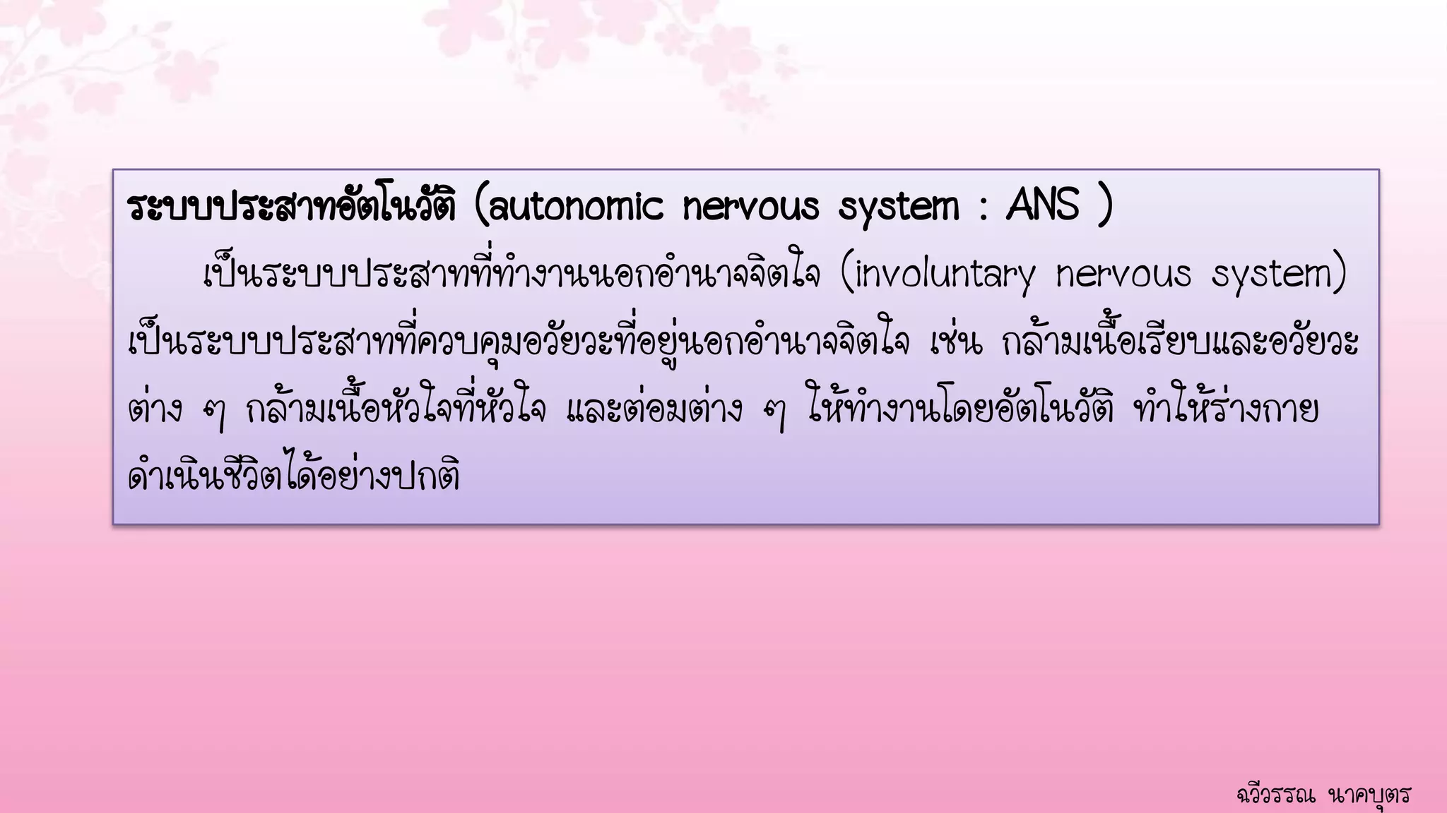 ระบบประสาทอัตโนวัติ (autonomic nervous system : ANS )
     เป็นระบบประสาทที่ทางานนอกอานาจจิตใจ (involuntary nervous system)
เป็นระบบประสาทที่ควบคุมอวัยวะที่อยู่นอกอานาจจิตใจ เช่น กล้ามเนื้อเรียบและอวัยวะ
ต่าง ๆ กล้ามเนื้อหัวใจที่หัวใจ และต่อมต่าง ๆ ให้ทางานโดยอัตโนวัติ ทาให้ร่างกาย
ดาเนินชีวิตได้อย่างปกติ




                                                                       ฉวีวรรณ นาคบุตร
 