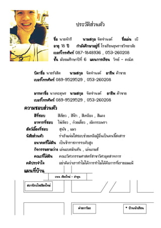 ประวัติส่วȨัว
                      ชื่อ นายจักรี       นามสกุล จิตจานงค์     ชื่อเล่น เบ้
                      อายุ 18 ปี กาลังศึกษาอยู่ที่ โรงเรียนยุพราชวิทยาลัย
                      เบอร์โทรศัพท์ 087-1848936 , 053-260208
                      ชั้น มัธยมศึกษาปีที่ 6 แผนการเรียน วิทย์ – คณิต

      บิดาชื่อ นายรังสิต  นามสกุล จิตจานงค์ อาชีพ ค้าขาย
      เบอร์โทรศัพท์ 089-9529529 , 053-260208

      มารดาชื่อ นางจะตุพร นามสกุล จิตจานงค์ อาชีพ ค้าขาย
      เบอร์โทรศัพท์ 089-9529529 , 053-260208
ความชอบส่วนตัว
      สีที่ชอบ       สีเขียว , สีฟ้า , สีเหลือง , สีแดง
      อาหารที่ชอบ ไข่เจียว , ก๋วยเตี๋ยว , ผัดกระเพรา
สัตว์เลี้ยงที่ชอบ     สุนัข , แมว
นิสัยส่วนตัว          ร่าเริงแจ่มใสชอบช่วยเหลือผู้อื่นเป็นคนขี้สงสาร
      อนาคตที่ใฝ่ฝัน เป็นข้าราชการระดับสูง
      กิจกรรมยามว่าง เล่นแบตมินตัน , เล่นเกมส์
      คณะที่ใฝ่ฝัน คณะวิศวกรรมศาสตร์สาขาวิศวอุตสาหการ
คติประจาใจ            อย่าคิดว่าเราทาไม่ได้การทาไม่ได้คือการที่เรายอมแพ้
แผนที่บ้าน
                      ถนน เชียงใหม่ – ลาพูน

 สถานีรถไฟเชียงใหม่




                                         ค่ายกาวิละ                * บ้านนักเรียน
 