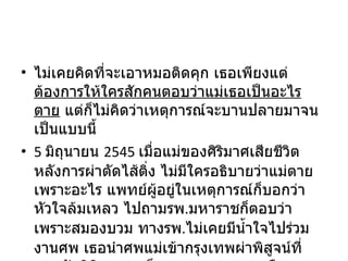 ไม่เคยคิดที่จะเอาหมอติดคุก เธอเพียงแต่ ต้องการให้ใครสักคนตอบว่าแม่เธอเป็นอะไรตาย  แต่ก็ไม่คิดว่าเหตุการณ์จะบานปลายมาจนเป็นแบบนี้ 5  มิถุนายน  2545  เมื่อแม่ของศิริมาศเสียชีวิตหลังการผ่าตัดไส้ติ่ง ไม่มีใครอธิบายว่าแม่ตายเพราะอะไร แพทย์ผู้อยู่ในเหตุการณ์ก็บอกว่าหัวใจล้มเหลว ไปถามรพ . มหาราชก็ตอบว่าเพราะสมองบวม ทางรพ . ไม่เคยมีน้ำใจไปร่วมงานศพ เธอนำศพแม่เข้ากรุงเทพผ่าพิสูจน์ที่สถาบันนิติเวช ผลก็ออกมาแบบคลุมเครือ 