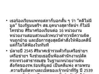 เธอร้องเรียนแพทยสภาก็บอกสั้น ๆ ว่า ”คดีไม่มีมูล” ร้องรัฐมนตรีฯ สธ . ยุคนางสุดารัตน์ฯ ก็ไม่มีใครช่วย ศิริมาศร้องเรียนต่อ  16  หน่วยงาน หน่วยงานสอบสวนแล้วพบว่าตำรวจมีความผิดจนถูกย้าย และอัยการสูงสุดมีคำสั่งให้ฟ้องคดีนี้ แต่ก็ไม่ได้ฟ้องในทันที ปลายปี  2545  ศิริมาศเข้ารวมตัวกับเครือข่ายฯ เครือข่ายฯ จึงช่วยเธอยื่นฟ้องสำนักงานปลัดกระทรวงสาธารณสุข ในฐานะหน่วยงานต้นสังกัดของรพ . ร่อนพิบูลย์ เป็นคดีแพ่ง ตามพรบ . ความรับผิดทางละเมิดของเจ้าหน้าที่รัฐ ปี  2539  จนกระทั่งปลายปี  2548  ศาลชั้นต้นตัดสินให้ ศิริมาศชนะคดีแพ่งที่ฟ้องกระทรวง 