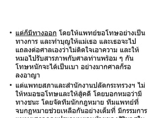 แต่ก็มีทางออก  โดยให้แพทย์ขอโทษอย่างเป็นทางการ และทำบุญให้แม่เธอ และเธอจะไปแถลงต่อศาลเองว่าไม่ติดใจเอาความ และให้หมอไปรับสารภาพกับศาลท่านพร้อม ๆ กัน โทษหนักจะได้เป็นเบา อย่างมากศาลก็รอลงอาญา แต่แพทยสภาและสำนักงานปลัดกระทรวงฯ ไม่ให้หมอขอโทษและให้สู้คดี โดยบอกหมอว่ามีทางชนะ โดยจัดทีมนักกฎหมาย ทีมแพทย์ที่จบกฏหมายช่วยเหลือกันอย่างเต็มที่ มีกรรมการแพทยสภาคอยประกบพยานฝ่ายของศิริมาศในศาลอย่างน่าเกลียดอีกด้วย 
