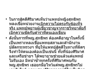 ในการสู้คดีศิริมาศเห็นว่าแพทย์หญิงสุทธิพร หลงเชื่อหน่วยงาน เบิกความไม่ตรงกับข้อเท็จจริง แพทย์พยานผู้เชี่ยวชาญจากราชวิทยาลัยก็เบิกความขัดกับตำราที่ตนเองเขียน ดังนั้นการที่พญ . สุทธิพร ต้องคดีอาญาในครั้งนี้ เป็นเพราะหลงเชื่อแพทยสภาและสำนักงานปลัดกระทรวงฯ ที่ยุให้แพทย์สู้คดีในทางที่ผิดๆ จึงทำให้ตนเองต้องเป็นเช่นนี้ ทั้งที่น้องศิริมาศและเครือข่ายฯ ได้พยายามช่วยแล้วแต่แพทย์ไม่รับเอง มิหนำซ้ำทุกครั้งที่ศิริมาศพบกับพญ . สุทธิพร เธอยกมือไหว้แต่พญ . สุทธิพรไม่เคยรับไหว้ และแสดงกิริยาอาการที่ ไม่เป็นมิตร อีกด้วย 