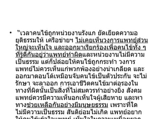 “ เวลาคนไข้ถูกหน่วยงานรังแก ยัดเยียดความอยุติธรรมให้ เครือข่ายฯ  ไม่เคยเห็นวงการแพทย์ส่วนใหญ่จะเห็นใจ และออกมาเรียกร้องเพื่อคนไข้ทั้ง ๆ ที่รู้ดีกันอยู่ว่าแพทย์ทำผิด และหน่วยงานไม่มีความเป็นธรรม แต่ก็ปล่อยให้คนไข้ถูกกระทำ วงการแพทย์ไม่ควรเห็นแก่พวกพ้องอย่างน่าเกลียด และออกมาตอบโต้เหมือนจับคนไข้เป็นตัวประกัน จะไม่รักษา จะลาออก การเอาชีวิตคนไข้มาต่อรองในทางที่ผิดนั้นเป็นสิ่งที่ไม่สมควรทำอย่างยิ่ง สังคมแพทย์ควรมีความเห็นอกเห็นใจผู้เสียหาย และหาทาง ช่วยเหลือกันอย่างมีมนุษยธรรม  เพราะที่ใดไม่มีความเป็นธรรม สันติย่อมไม่เกิด แพทย์อยากให้คนไข้เข้าใจแพทย์ เห็นใจในความเหนื่อยยากของแพทย์แพทย์ก็ต้องเห็นใจคนไข้ด้วยถึงจะมีความสงบสุขด้วยกันทุกฝ่าย” 