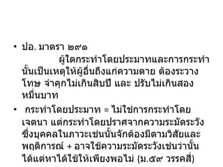 ปอ .  มาตรา ๒๙๑              ผู้ใดกระทำโดยประมาทและการกระทำนั้นเป็นเหตุให้ผู้อื่นถึงแก่ความตาย ต้องระวางโทษ จำคุกไม่เกินสิบปี และ ปรับไม่เกินสองหมื่นบาท    กระทำโดยประมาท  =  ไม่ใช่การกระทำโดยเจตนา แต่กระทำโดยปราศจากความระมัดระวังซึ่งบุคคลในภาวะเช่นนั้นจักต้องมีตามวิสัยและพฤติการณ์  +  อาจใช้ความระมัดระวังเช่นว่านั้นได้แต่หาได้ใช้ให้เพียงพอไม่  ( ม . ๕๙ วรรคสี่ ) 