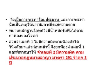   จึง เป็นการกระทำโดยประมาท  และการกระทำนั้นเป็นเหตุให้นางสมควรถึงแก่ความตาย พยานหลักฐานโจทก์จึงมีน้ำหนักรับฟังได้ตามคำฟ้องของโจทก์ ส่วนจำเลยที่  1  ไม่มีความผิดตามฟ้องดังได้วินิจฉัยมาแล้วก่อนหน้านี้ จึงยกฟ้องจำเลยที่  1  และพิพากษาให้  จำเลยที่  2  มีความผิด ตามประมวลกฎหมายอาญา มาตรา  291  จำคุก  3  ปี 