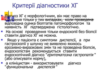 Критерії діагностики ХГ  Діагноз ХГ є морфологічним, він має право на існування тільки у тих випадках,  коли проведена відповідна оцінка біоптатів патоморфологом  та  наявність  ХГ  підтверджена  гістологічно.  На основі  проведення тільки ендоскопії без біопсії ставити діагноз ХГ не можна. Якщо у пацієнта є симптоми  диспепсії,  а  при  гастроскопії у шлунку не виявлено якихось ерозивно-виразкових змін та не проведена біопсія, ендоскопістам  рекомендується  ставити  ендоскопічний діагноз " еритематозна гастропатія  " (або описувати норму) ,   а клініцистам - використовувати  діагноз  " функціональна  диспепсія  "  