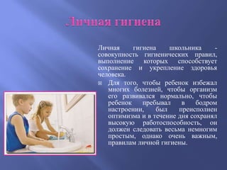 Личная     гигиена    школьника     -
совокупность гигиенических правил,
выполнение которых способствует
сохранение и укрепление здоровья
человека.
 Для того, чтобы ребенок избежал
   многих болезней, чтобы организм
   его развивался нормально, чтобы
   ребенок    пребывал    в    бодром
   настроении,    был    преисполнен
   оптимизма и в течение дня сохранял
   высокую работоспособность, он
   должен следовать весьма немногим
   простым, однако очень важным,
   правилам личной гигиены.
 