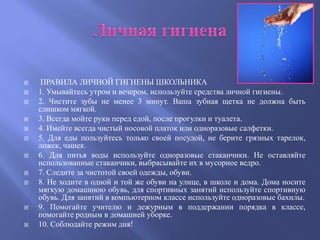     ПРАВИЛА ЛИЧНОЙ ГИГИЕНЫ ШКОЛЬНИКА
   1. Умывайтесь утром и вечером, используйте средства личной гигиены.
   2. Чистите зубы не менее 3 минут. Ваша зубная щетка не должна быть
    слишком мягкой.
   3. Всегда мойте руки перед едой, после прогулки и туалета.
   4. Имейте всегда чистый носовой платок или одноразовые салфетки.
   5. Для еды пользуйтесь только своей посудой, не берите грязных тарелок,
    ложек, чашек.
   6. Для питья воды используйте одноразовые стаканчики. Не оставляйте
    использованные стаканчики, выбрасывайте их в мусорное ведро.
   7. Следите за чистотой своей одежды, обуви.
   8. Не ходите в одной и той же обуви на улице, в школе и дома. Дома носите
    мягкую домашнюю обувь, для спортивных занятий используйте спортивную
    обувь. Для занятий в компьютерном классе используйте одноразовые бахилы.
   9. Помогайте учителю и дежурным в поддержании порядка в классе,
    помогайте родным в домашней уборке.
   10. Соблюдайте режим дня!
 