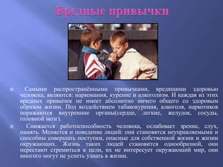      Самыми распространѐнными привычками, вредящими здоровью
    человека, являются: наркомания, курение и алкоголизм. И каждая из этих
    вредных привычек не имеет абсолютно ничего общего со здоровым
    образом жизни. Под воздействием табакокурения, алкоголя, наркотиков
    поражаются внутренние органы(сердце, легкие, желудок, сосуды,
    головной мозг).
     Снижается работоспособность человека, ослабевает зрение, слух,
    память. Меняется и поведение людей: они становятся неуправляемыми и
    способны совершать поступки, опасные для собственной жизни и жизни
    окружающих. Жизнь таких людей становится однообразной, они
    перестают стремиться к цели, их не интересует окружающий мир, они
    многого могут не успеть узнать в жизни.
 