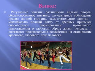      Регулярные занятия различными видами спорта,
    сбалансированное питание, элементарное соблюдение
    правил личной гигиены, самостоятельные занятия ,
    максимально полный отказ от вредных привычек
    способствуют        формированию       правильного
    представления о здоровом образе жизни человека и
    оказывают положительное воздействие на становление
    красивого, здорового тела человека.
 